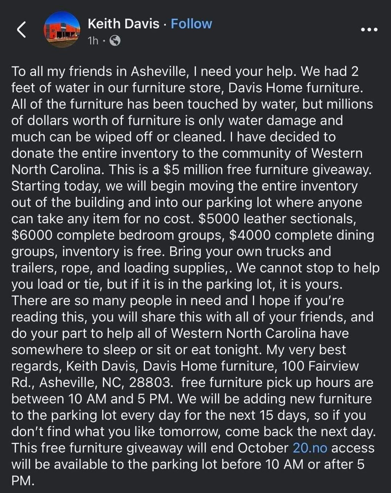 From Davis's facebook page: To all my friends in Asheville, I need your help. We had 2 feet of water in our furniture store, Davis Home furniture. All of the furniture has been touched by water, but millions of dollars worth of furniture is only water damage and much can be wiped off or cleaned. I have decided to donate the entire inventory to the community of Western North Carolina. This is a $5 million free furniture giveaway. Starting today, we will begin moving the entire inventory out of the building and into our parking lot where anyone can take any item for no cost. $5000 leather sectionals, $6000 complete bedroom groups, $4000 complete dining groups, inventory is free. Bring your own trucks and trailers, rope, and loading supplies,. We cannot stop to help you load or tie, but if it is in the parking lot, it is yours. CONT'D