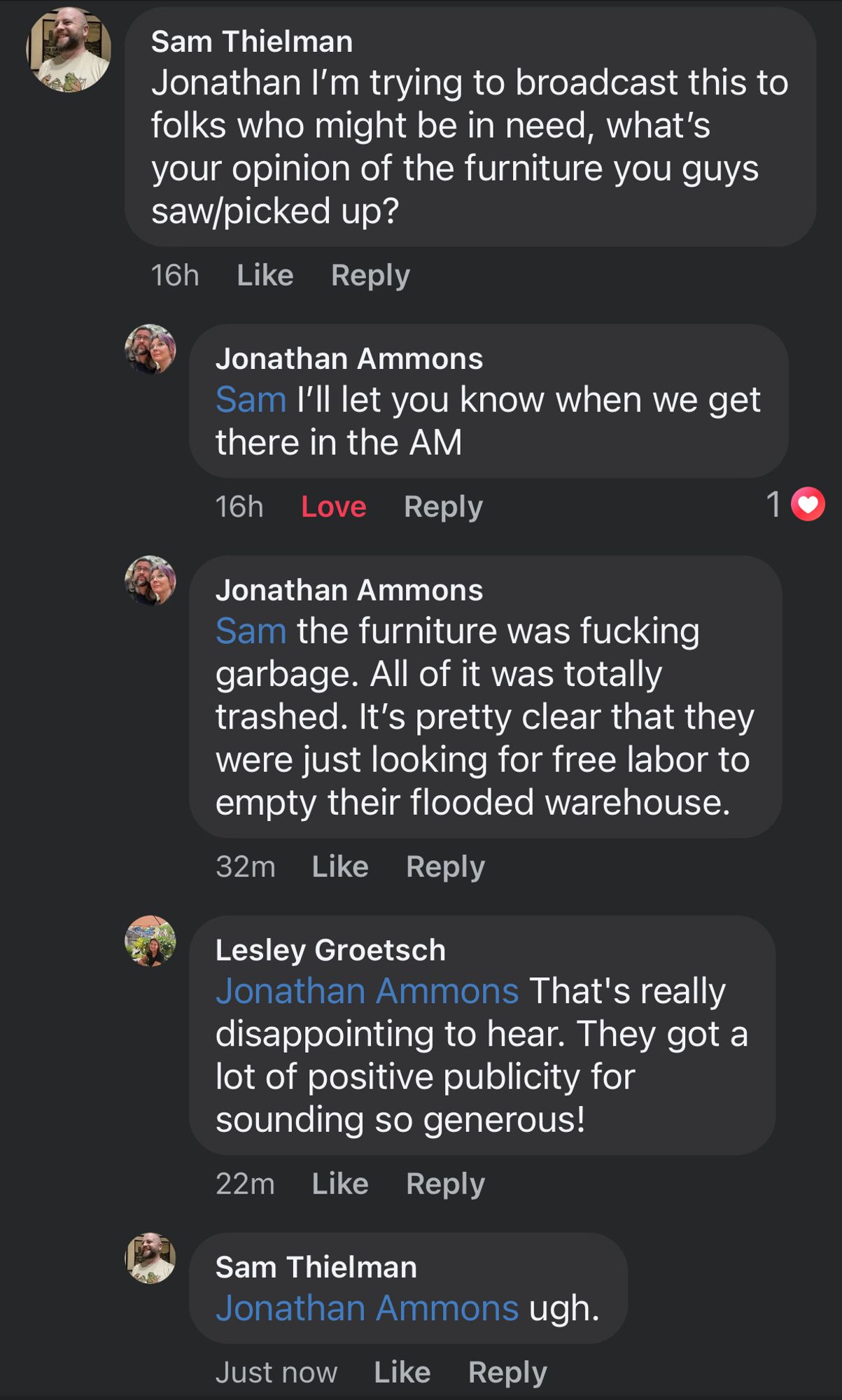 Sam Thielman
Jonathan I'm trying to broadcast this to folks who might be in need, what's your opinion of the furniture you guys saw/picked up?
16h
Like Reply
Jonathan Ammons
Sam I'll let you know when we get there in the AM
16h Love Reply
1
Jonathan Ammons
Sam the furniture was fucking garbage. All of it was totally trashed. It's pretty clear that they were just looking for free labor to empty their flooded warehouse.
32m Like Reply
Lesley Groetsch
Jonathan Ammons That's really disappointing to hear. They got a lot of positive publicity for sounding so generous!
22m Like Reply
Sam Thielman
Jonathan Ammons ugh.
Just now Like Reply