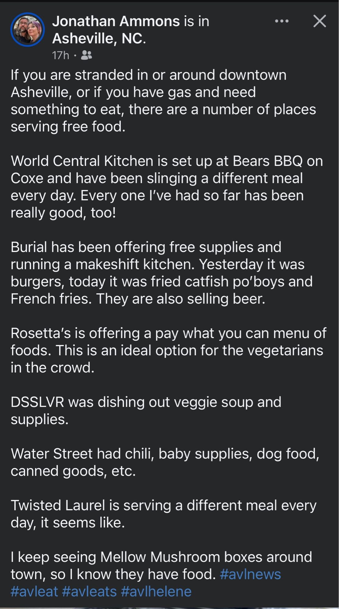 Jonathan Ammons is in
•• X
Asheville, NC.
17h • 88
If you are stranded in or around downtown Asheville, or if you have gas and need something to eat, there are a number of places serving free food.
World Central Kitchen is set up at Bears BBQ on Coxe and have been slinging a different meal every day. Every one l've had so far has been really good, too!
Burial has been offering free supplies and running a makeshift kitchen. Yesterday it was burgers, today it was fried catfish po'boys and French fries. They are also selling beer.
Rosetta's is offering a pay what you can menu of foods. This is an ideal option for the vegetarians in the crowd.
DSSLVR was dishing out veggie soup and supplies.
Water Street had chili, baby supplies, dog food, canned goods, etc.
Twisted Laurel is serving a different meal every day, it seems like.
I keep seeing Mellow Mushroom boxes around town, so I know they have food. #avlnews #avleat #avleats #avlhelene