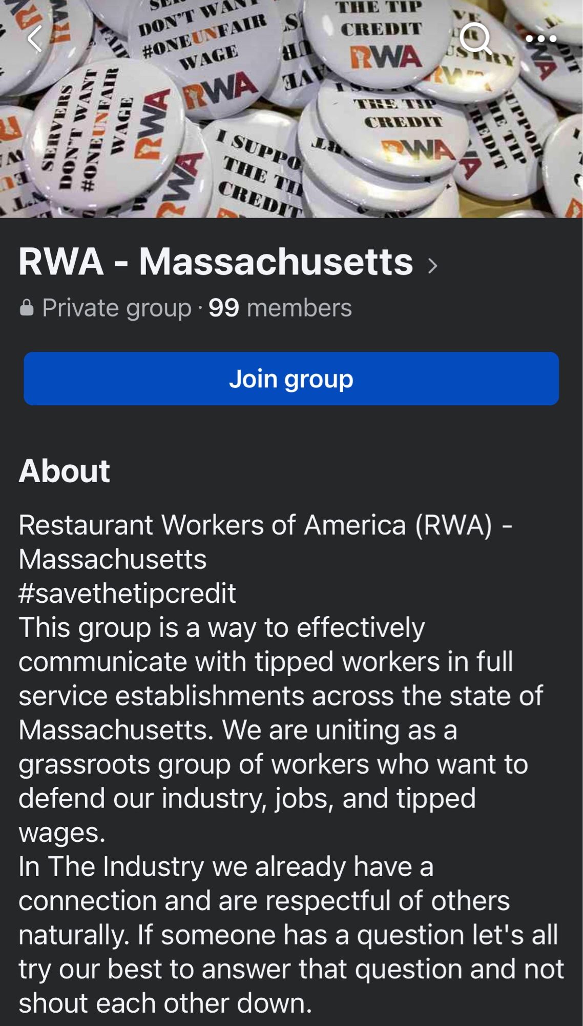 DON*T #ONEUN
#ONEUNFAIR
WAGE
WAGE
RWA
RWA
I SUPPO
S
THE TH CREDI
CREDIT
IRWA
CREDNE
DINA
RWA - Massachusetts ›
& Private group • 99 members
Join group
About
Restaurant Workers of America (RWA) -
Massachusetts #savethetipcredit
This group is a way to effectively communicate with tipped workers in full service establishments across the state of Massachusetts. We are uniting as a grassroots group of workers who want to defend our industry, jobs, and tipped wages.
In The Industry we already have a connection and are respectful of others naturally. If someone has a question let's all try our best to answer that question and not shout each other down.