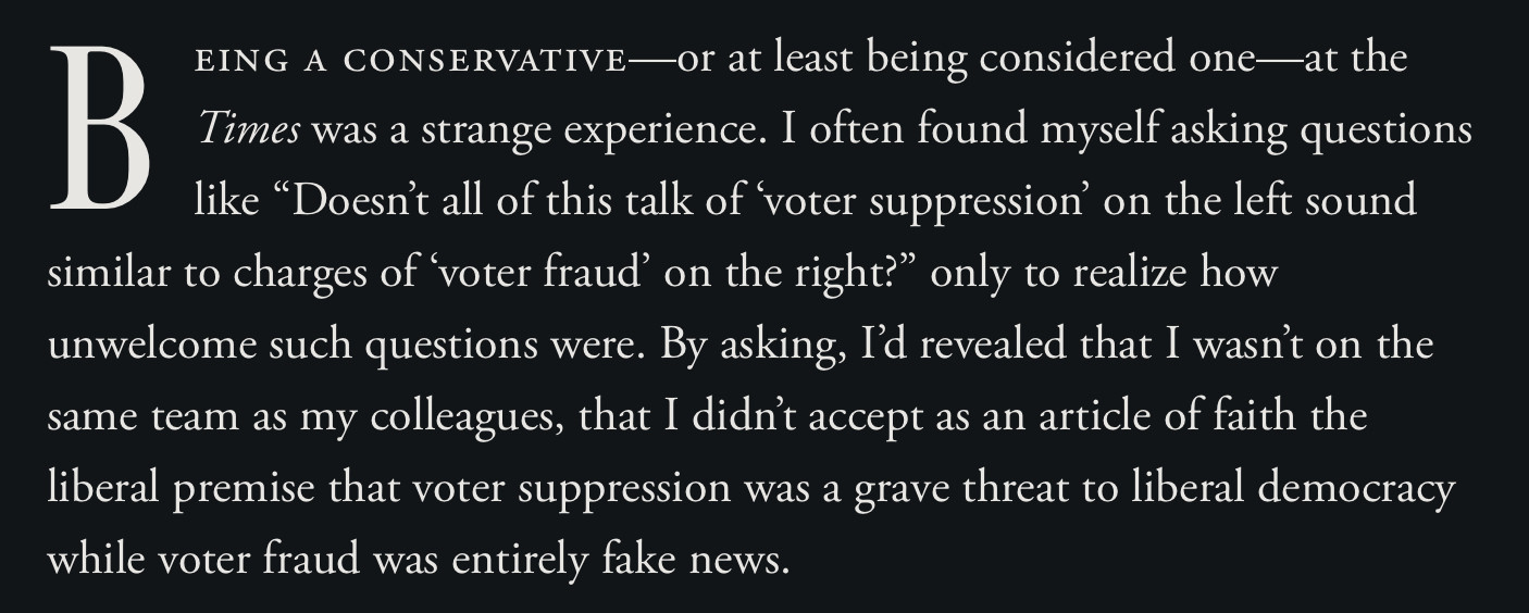 Being a conservative—or at least being considered one—at the Times was a strange experience. I often found myself asking questions like “Doesn’t all of this talk of ‘voter suppression’ on the left sound similar to charges of ‘voter fraud’ on the right?” only to realize how unwelcome such questions were. By asking, I’d revealed that I wasn’t on the same team as my colleagues, that I didn’t accept as an article of faith the liberal premise that voter suppression was a grave threat to liberal democracy while voter fraud was entirely fake news.