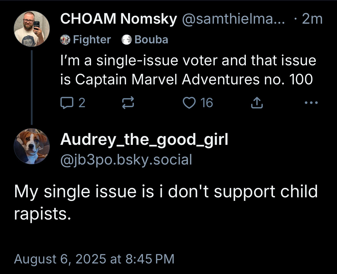 CHOAM Nomsky @samthielma... • 2m
Fighter
@ Bouba
I'm a single-issue voter and that issue is Captain Marvel Adventures no. 100
2
> 16
...
Audrey_the_good_girl @jb3po.bsky.social
My single issue is i don't support child rapists.
August 6, 2025 at 8:45 PM