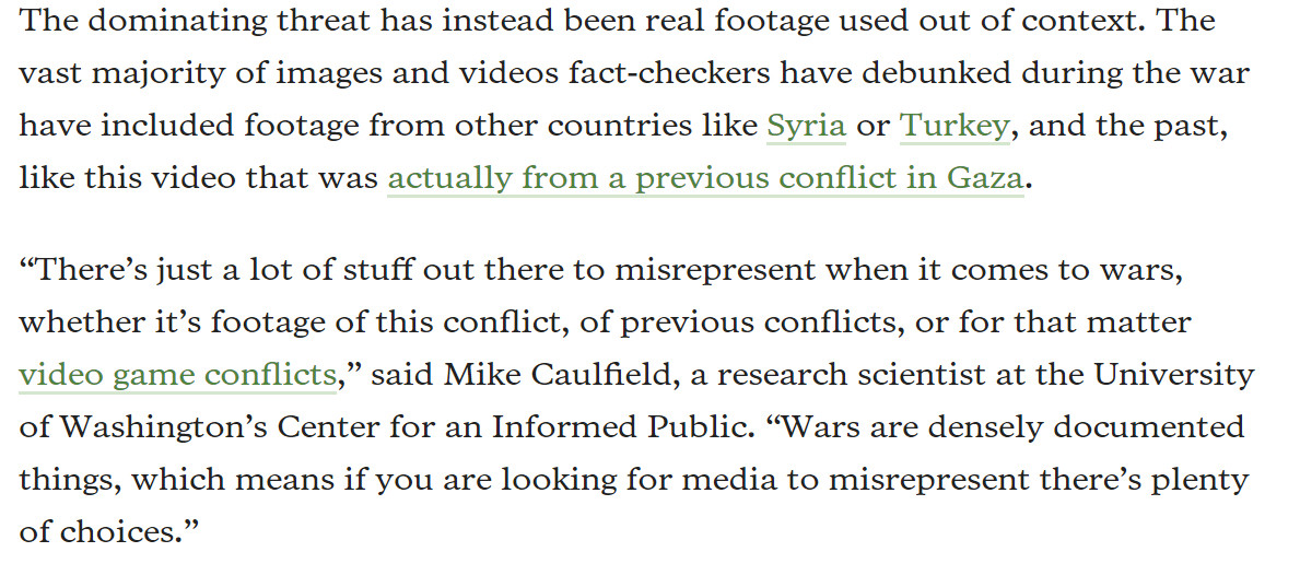 The dominating threat has instead been real footage used out of context. The vast majority of images and videos fact-checkers have debunked during the war have included footage from other countries like Syria or Turkey, and the past, like this video that was actually from a previous conflict in Gaza.

“There’s just a lot of stuff out there to misrepresent when it comes to wars, whether it’s footage of this conflict, of previous conflicts, or for that matter video game conflicts,” said Mike Caulfield, a research scientist at the University of Washington’s Center for an Informed Public. “Wars are densely documented things, which means if you are looking for media to misrepresent there’s plenty of choices.”