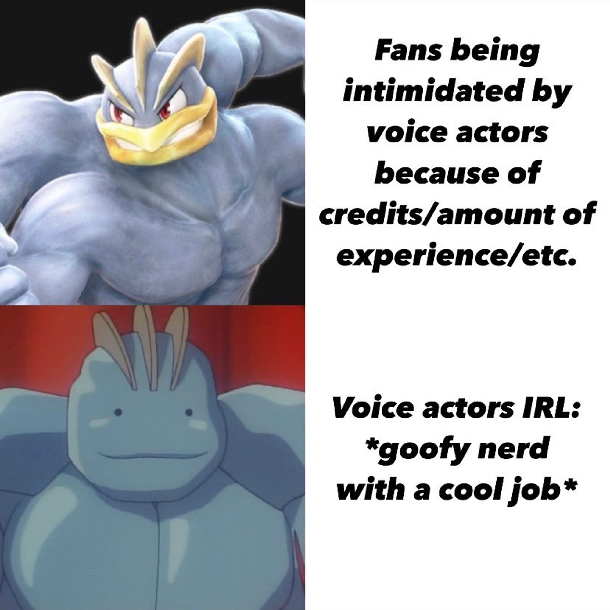 A two-panel meme consisting of an image and adjacent white square with caption. The first panel is of Machamp from “Pokken Tournament,” with the corresponding caption “Fans being intimidated by voice actors because of credits/amount of experience/etc.” The second panel is of a Ditto in the form of a Machoke from the Pokémon anime, with its friendly-looking Ditto face preserved. The corresponding caption is “Voice actors IRL:
*goofy nerd with a cool job*”