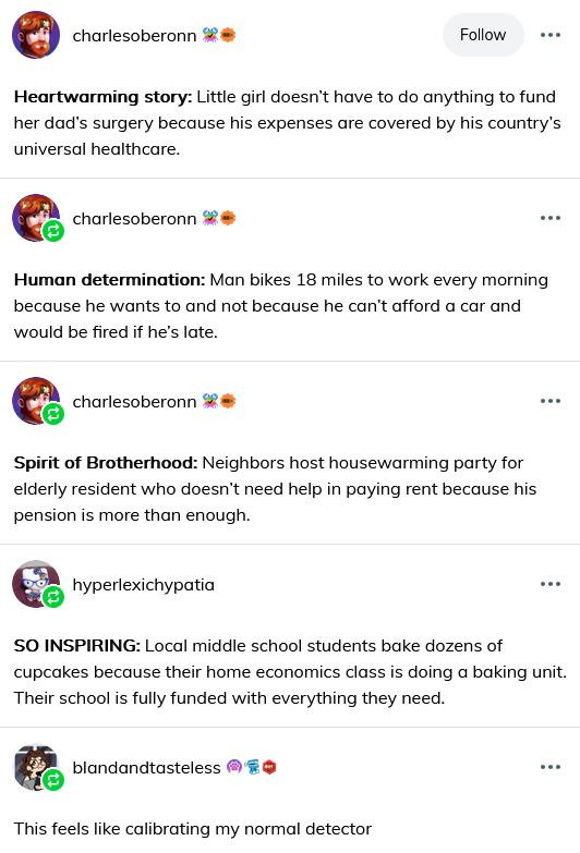 A tumblr screen capture:

Tumblr user charlesoberonn:

Heartwarming story: Little girl doesn’t have to do anything to fund her dad’s surgery because his expenses are covered by his country’s universal healthcare.

Tumblr user charlesoberonn:

Human determination: Man bikes 18 miles to work every morning because he wants to and not because he can’t afford a car and would be fired if he’s late.

Tumblr user charlesoberonn:

Spirit of Brotherhood: Neighbors host housewarming party for elderly resident who doesn’t need help in paying rent because his pension is more than enough.

Tumblr user hyperlexichypatia:

SO INSPIRING: Local middle school students bake dozens of cupcakes because their home economics class is doing a baking unit. Their school is fully funded with everything they need.

Tumblr user blandandtasteless: 
This feels like calibrating my normal detector