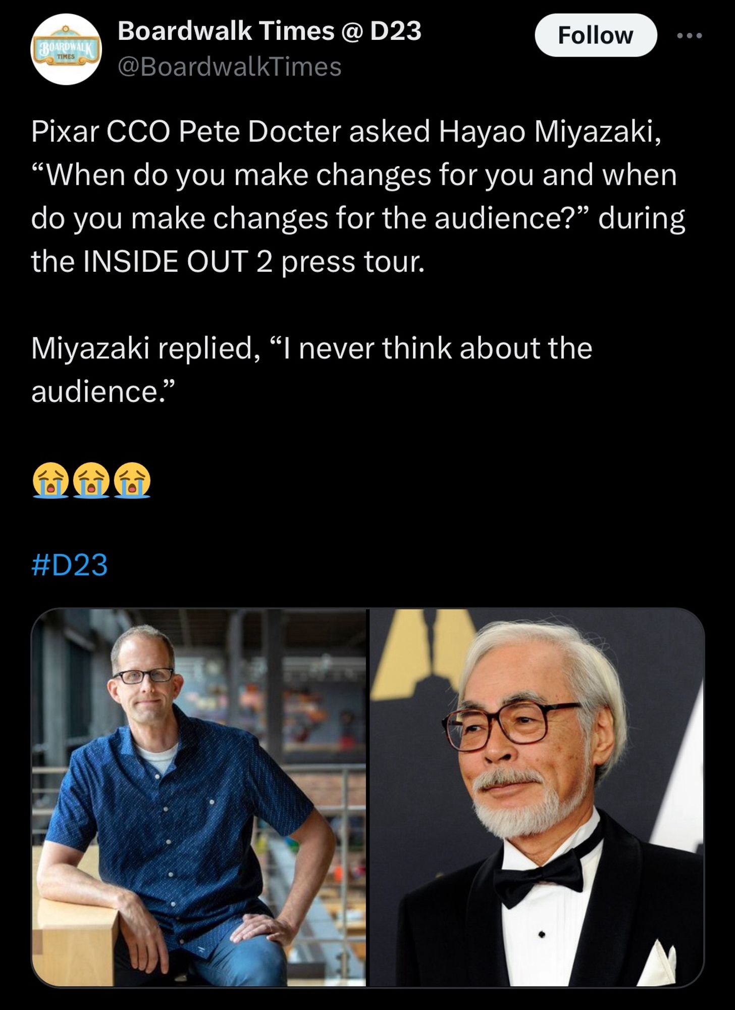 Tweet from @BroadwalkTimes

“Pixar CCO Pete Docter asked Hayao Miyazaki, “When do you make changes for you and when do you make changes for the audience?” during the INSIDE OUT 2 press tour.

Miyazaki replied, “I never think about the audience.” 

😭😭😭

#D23”

Two images are attached to the tweet. One on the left is Pete Doctor. One on the right is Hayao Miyazaki.