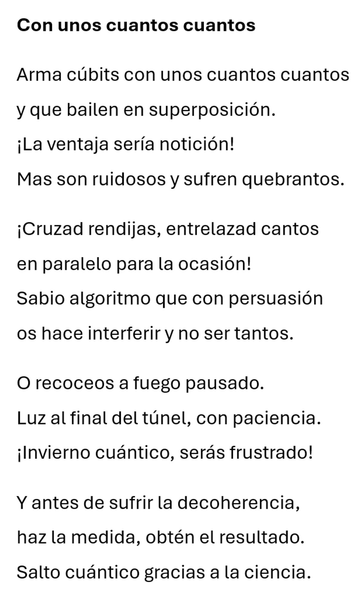 Con unos cuantos cuantos

Arma cúbits con unos cuantos cuantos
y que bailen en superposición.
¡La ventaja sería notición!
Mas son ruidosos y sufren quebrantos.

¡Cruzad rendijas, entrelazad cantos
en paralelo para la ocasión!     
Sabio algoritmo que con persuasión
os hace interferir y no ser tantos.

O recoceos a fuego pausado.
Luz al final del túnel, con paciencia.
¡Invierno cuántico, serás frustrado!

Y antes de sufrir la decoherencia,
haz la medida, obtén el resultado.
Salto cuántico gracias a la ciencia.