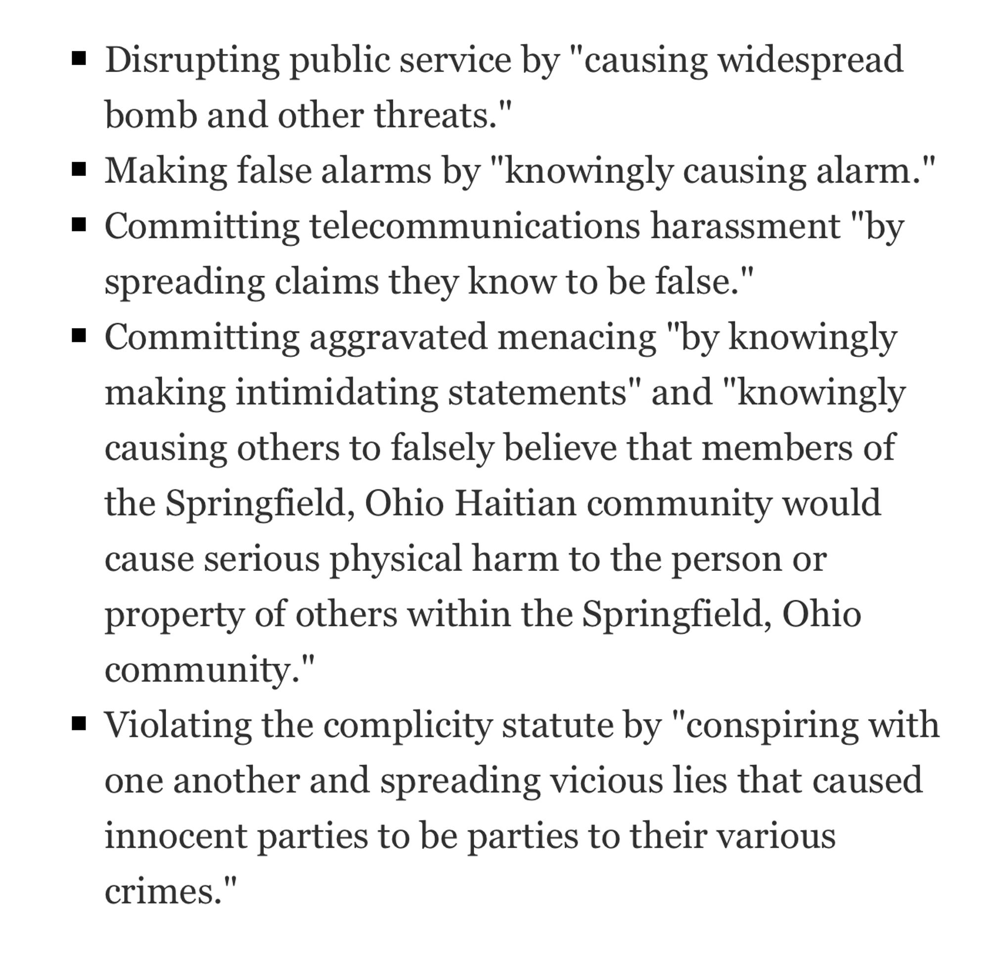 • Disrupting public service by "causing widespread bomb and other threats."
• Making false alarms by "knowingly causing alarm."
• Committing telecommunications harassment "by spreading claims they know to be false."
• Committing aggravated menacing "by knowingly making intimidating statements" and "knowingly causing others to falsely believe that members of the Springfield, Ohio Haitian community would cause serious physical harm to the person or property of others within the Springfield, Ohio community."
• Violating the complicity statute by "conspiring with one another and spreading vicious lies that caused innocent parties to be parties to their various crimes."