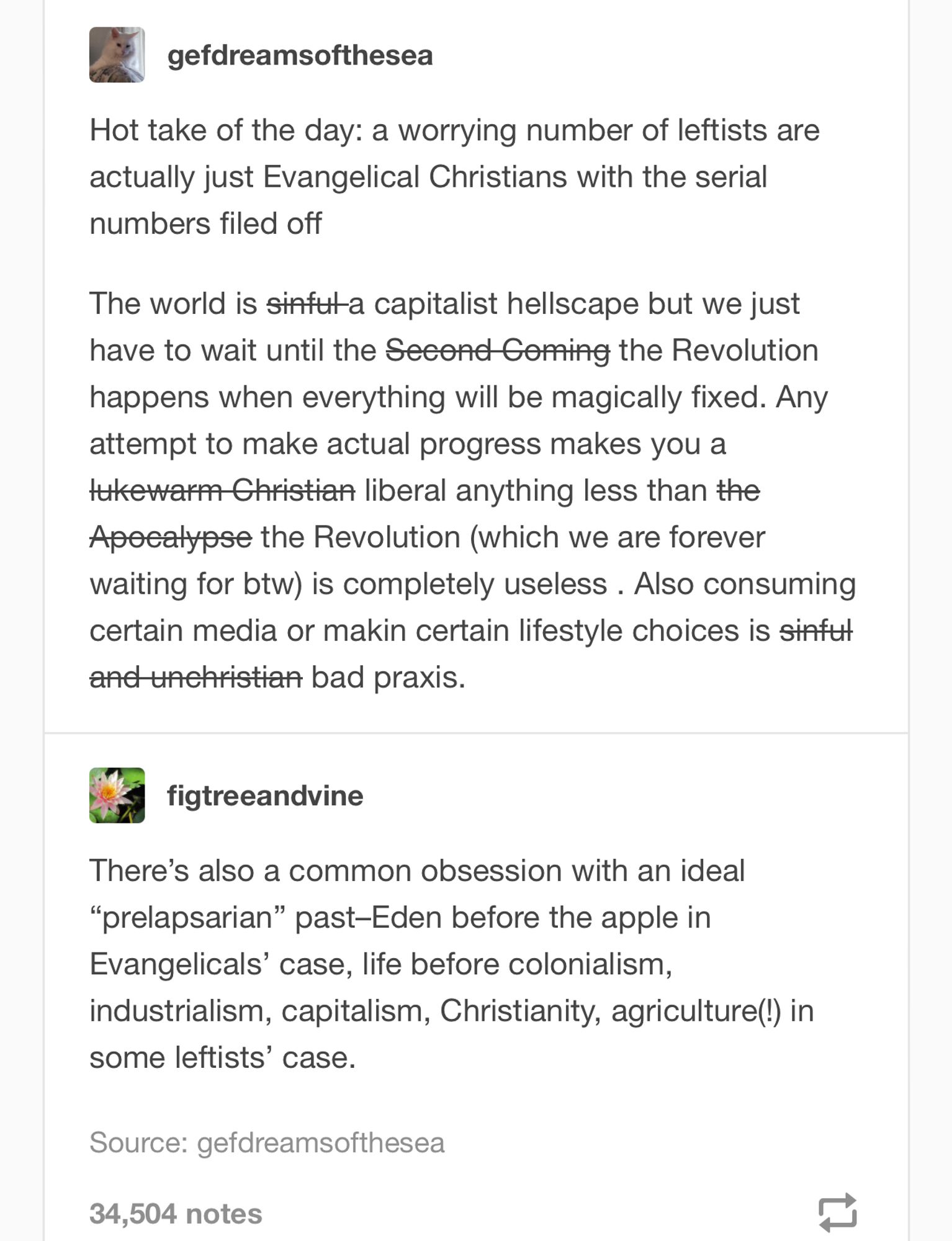 Tumblr posts:

gefdreamsofthesea

Hot take of the day: a worrying number of leftists are actually just Evangelical Christians with the serial numbers filed off

The world is sinful:a capitalist hellscape but we just have to wait until the Second Coming/the Revolution happens when everything will be magically fixed. Any attempt to make actual progress makes you a lukewarm Christian/liberal anything less than the Apocalypse/the Revolution (which we are forever waiting for btw) is completely useless . Also consuming certain media or makin certain lifestyle choices is sinful and unchristian/bad praxis.

figtreeandvine
There’s also a common obsession with an ideal “prelapsarian” past–Eden before the apple in Evangelicals’ case, life before colonialism, industrialism, capitalism, Christianity, agriculture(!) in some leftists’ case.