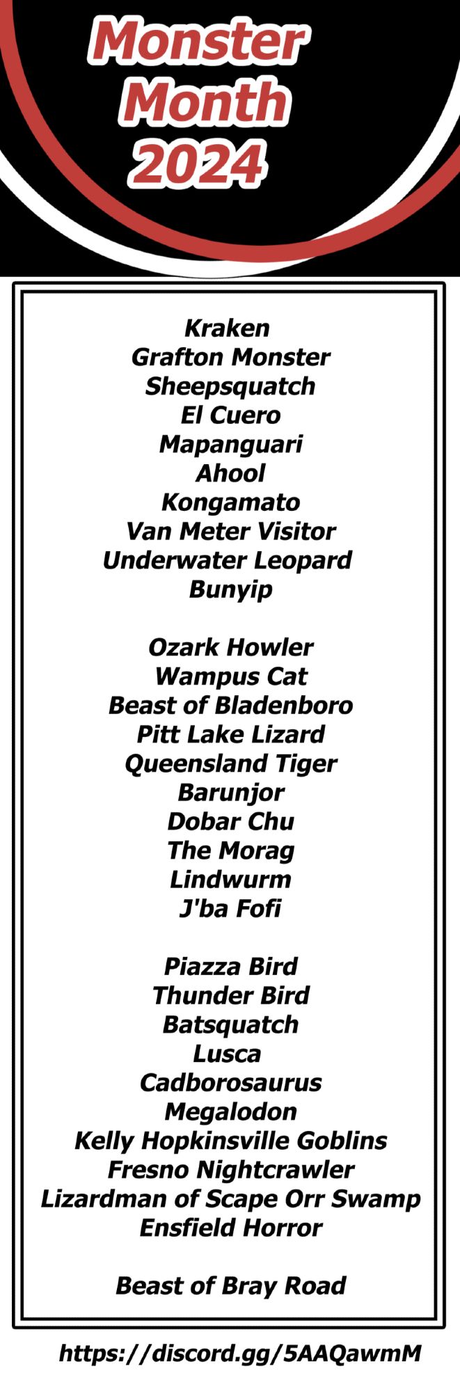 A list of monsters for the Monster Month 2024 challenge. Ths 
list is: 

Kraken 
Grafton Monster
Sheepsquatch
El Cuero
Mapanguari
Ahool
Kongamato
Van Meter Visitor
Underwater Leopard 
Bunyip

Ozark Howler
Wampus Cat
Beast of Bladenboro
Pitt Lake Lizard
Queensland Tiger
Barunjor
Dobar Chu
The Morag
Lindwurm
J'ba Fofi

Piazza Bird
Thunder Bird
Batsquatch
Lusca 
Cadborosaurus
Megalodon
Kelly Hopkinsville Goblins
Fresno Nightcrawler
Lizardman of Scape Orr Swamp
Ensfield Horror

Beast of Bray Road