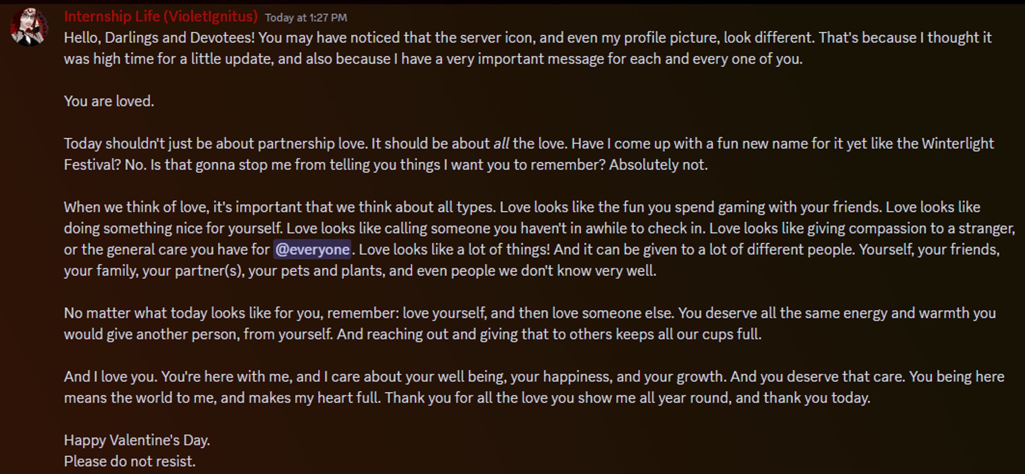 You are loved.
Today shouldn't just be about partnership love. It should be about all the love. Have I come up with a fun new name for it yet like the Winterlight Festival? No. Is that gonna stop me from telling you things I want you to remember? Absolutely not. 
When we think of love, it's important that we think about all types. Love looks like the fun you spend gaming with your friends. Love looks like doing something nice for yourself. Love looks like calling someone you haven't in awhile to check in. Love looks like giving compassion to a stranger, or the general care you have for @everyone. Love looks like a lot of things! And it can be given to a lot of different people. Yourself, your friends, your family, your partner(s), your pets and plants, and even people we don't know very well. 

The rest of the text is in the message.