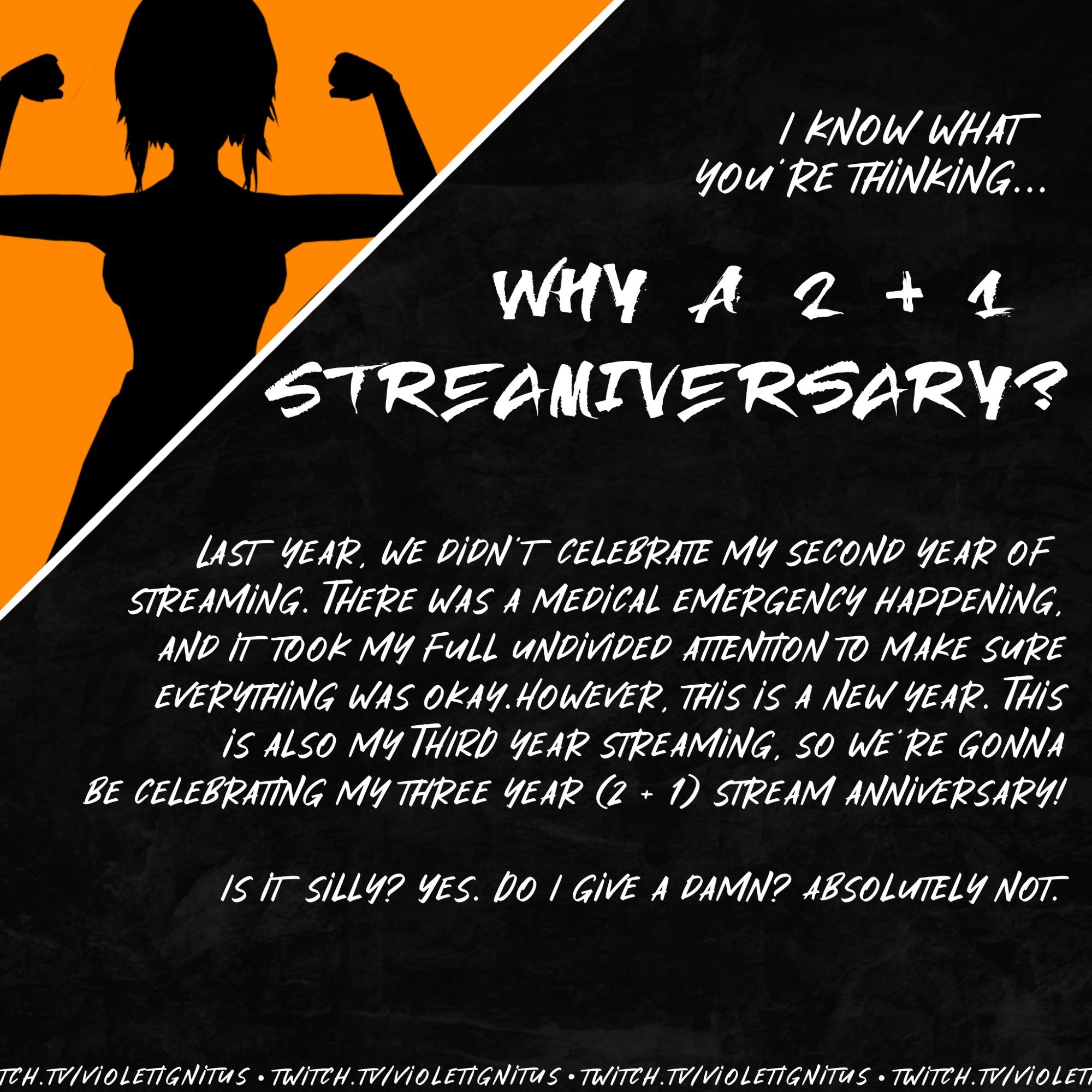 I know what you're thinking... Why a 2 + 1 streamiversary? Last year, we didn't celebrate my second year of streaming. There was a medical emergency happening, and it took my full undivided attention to make sure everything was okay. However, this is a new year. This also is my third year streaming, so we're gonna be celebrating my three year (2 + 1) stream anniversary! 

Is it silly? Yes. Do I give a damn? Absolutely not.

twitch.tv/violetignitus

Image features a silhouette of Violet Ignitus flexing her arms against a yellow background, with the words on a stone grey textured background.