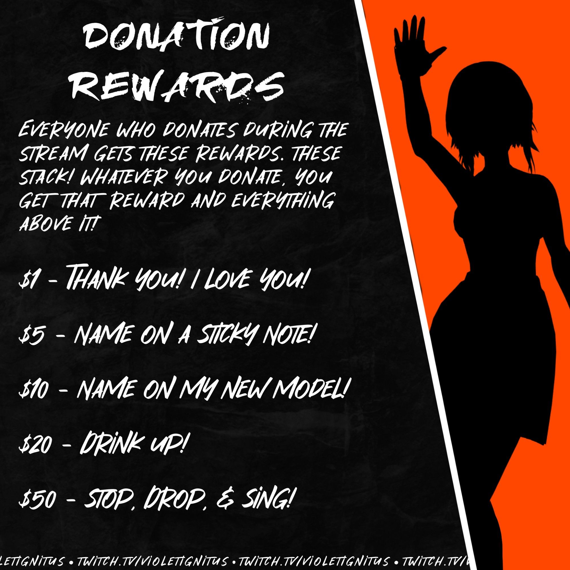 Donation Rewards

Everyone who donates during the stream gets these rewards. These stack! Whatever you donate, you get that reward and everything above it!

$1 - Thank you! I love you!
$5 - Name on a sticky note!
$10 - Name on my new model!
$20 - Drink up!
$50 - Stop, Drop, & Sing!

twitch.tv/violetignitus

Image features a silhouette of Violet Ignitus waving her hand in the air against an orange background, with the words on a stone grey textured background.