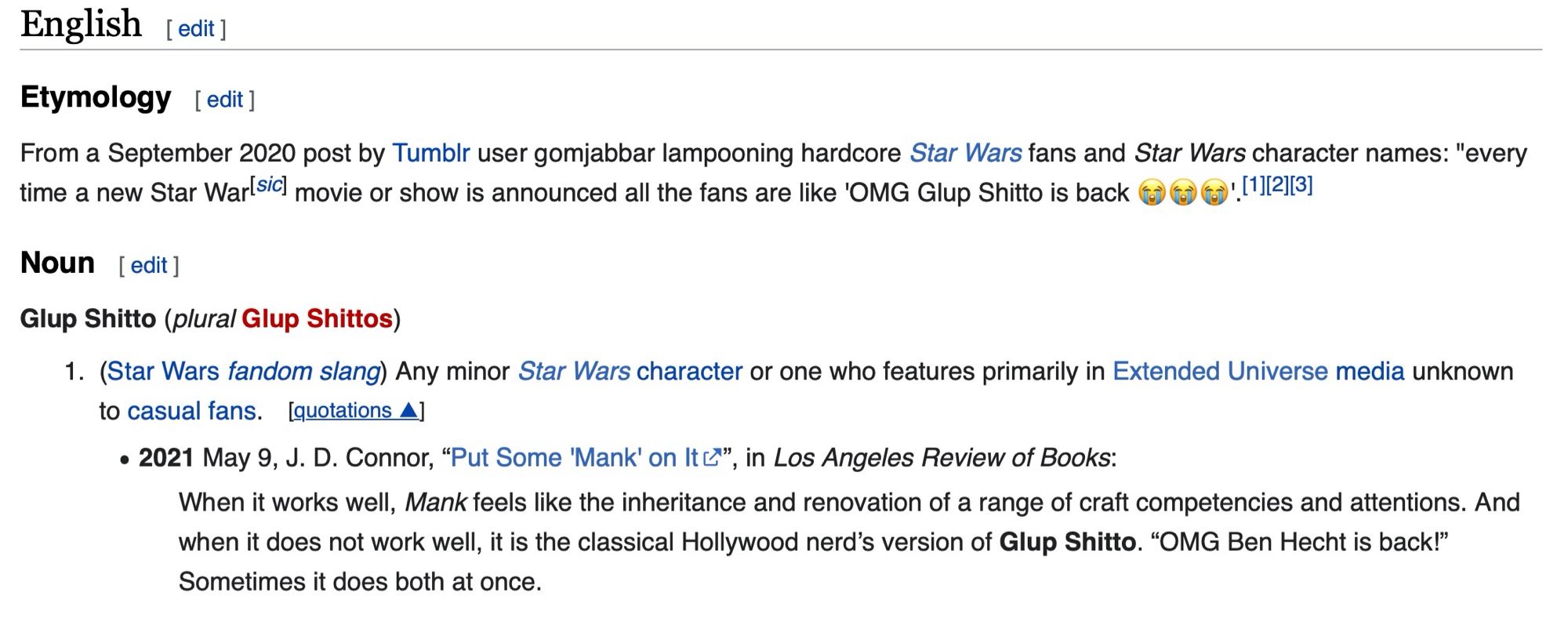 Wiki entry for Glup Shitto: 

From a September 2020 post by Tumblr user gomjabbar lampooning hardcore Star Wars fans and Star Wars character names: "every time a new Star War|sic) movie or show is announced all the fans are like 'OMG Glup Shitto is back 0)G •'! "||2|13)


Glup Shitto (plural Glup Shittos)

1. (Star Wars fandom slang) Any minor Star Wars character or one who features primarily in Extended Universe media unknown
to casual fans. [quotations Aj

• 2021 May 9, J. D. Connor, "Put Some 'Mank' on It &*", in Los Angeles Review of Books:

When it works well, Mank feels like the inheritance and renovation of a range of craft competencies and attentions. And when it does not work well, it is the classical Hollywood nerd's version of Glup Shitto. "OMG Ben Hecht is back!"
English [edit ]
Etymology [edit ]
Noun [ edit ]
Sometimes it does both at once.