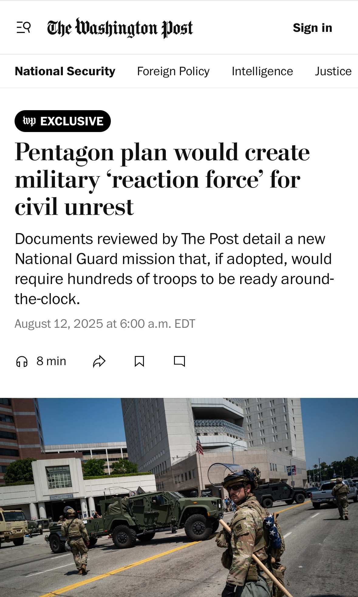 The Washington post
National Security
Foreign Policy
Sign in
Intelligence
Justice
0H EXCLUSIVE
Pentagon plan would create military reaction force for civil unrest
Documents reviewed by The Post detail a new National Guard mission that, if adopted, would require hundreds of troops to be ready around-the-clock.
August 12, 2025 at 6:00 a.m. EDT