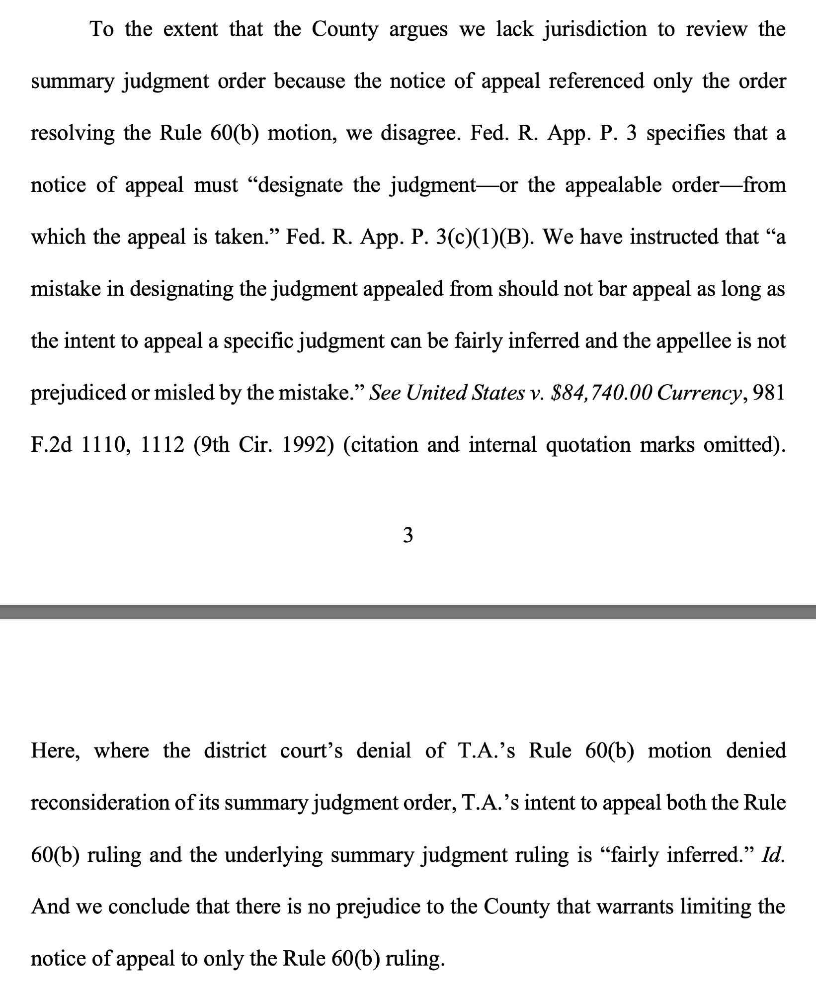 To the extent that the County argues we lack jurisdiction to review the summary judgment order because the notice of appeal referenced only the order resolving the Rule 60(b) motion, we disagree. Fed. R. App. P. 3 specifies that a notice of appeal must “designate the judgment—or the appealable order—from which the appeal is taken.” Fed. R. App. P. 3(c)(1)(B). We have instructed that “a mistake in designating the judgment appealed from should not bar appeal as long as the intent to appeal a specific judgment can be fairly inferred and the appellee is not prejudiced or misled by the mistake.” ... Here, where the district court's denial of T.A.'s Rule 60(b) motion denied reconsideration of its summary judgment order, T.A.'s intent to appeal both the Rule 60(b) ruling and the underlying summary judgment ruling is “fairly inferred.” Id. And we conclude that there is no prejudice to the County that warrants limiting the notice of appeal to only the Rule 60(b) ruling.