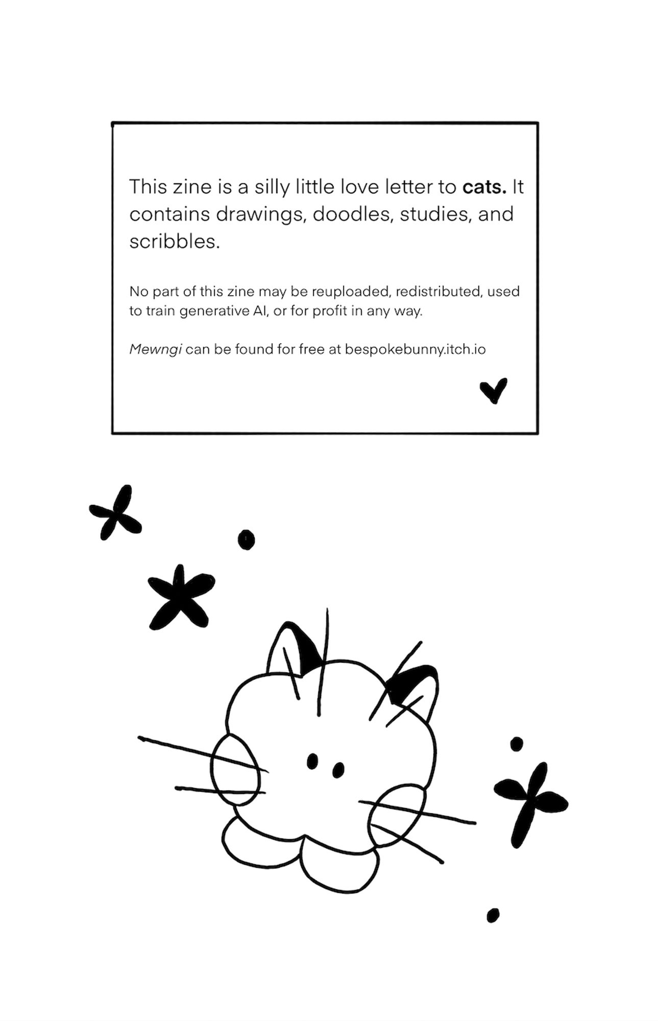 reads, "This zine is a silly little love letter to cats. It contains drawings, doodles, studies, and scribbles. No part of this zine may be reuploaded, redistributed, used to train generative AI, or for profit in any way. Mewngi can be found for free at bespokebunny.itch.io" drawing of minini shooky with whiskers and cat ears.