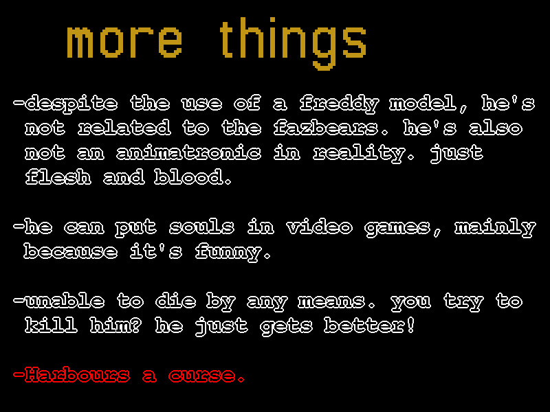 some more things i didn't mention about him:
-he runs on some mild-to-moderate cartoon logic and toonforce.
-he can use some mario moves. if he can stand on something and perform the mario 2 pickup animation, he can carry it like it weighs nothing.
-his curse starts on october 1st and ends on november 1st. the curse accelerates his hunger and eventually drives him to eat people. as soon as the curse ends, he snaps back to normal.
-canonically, he has experienced the events of FAITH: The Unholy Trinity, alantutorial, Your Turn to Die, Petscop and In Stars and Time, in that order.
-he was around 19 when he experienced the events of FAITH. this means he was born around the late 1960s.
-his body remains vaguely in his 20's, but he continues to "age". this is how he will outlive you. he's in his 50's today.