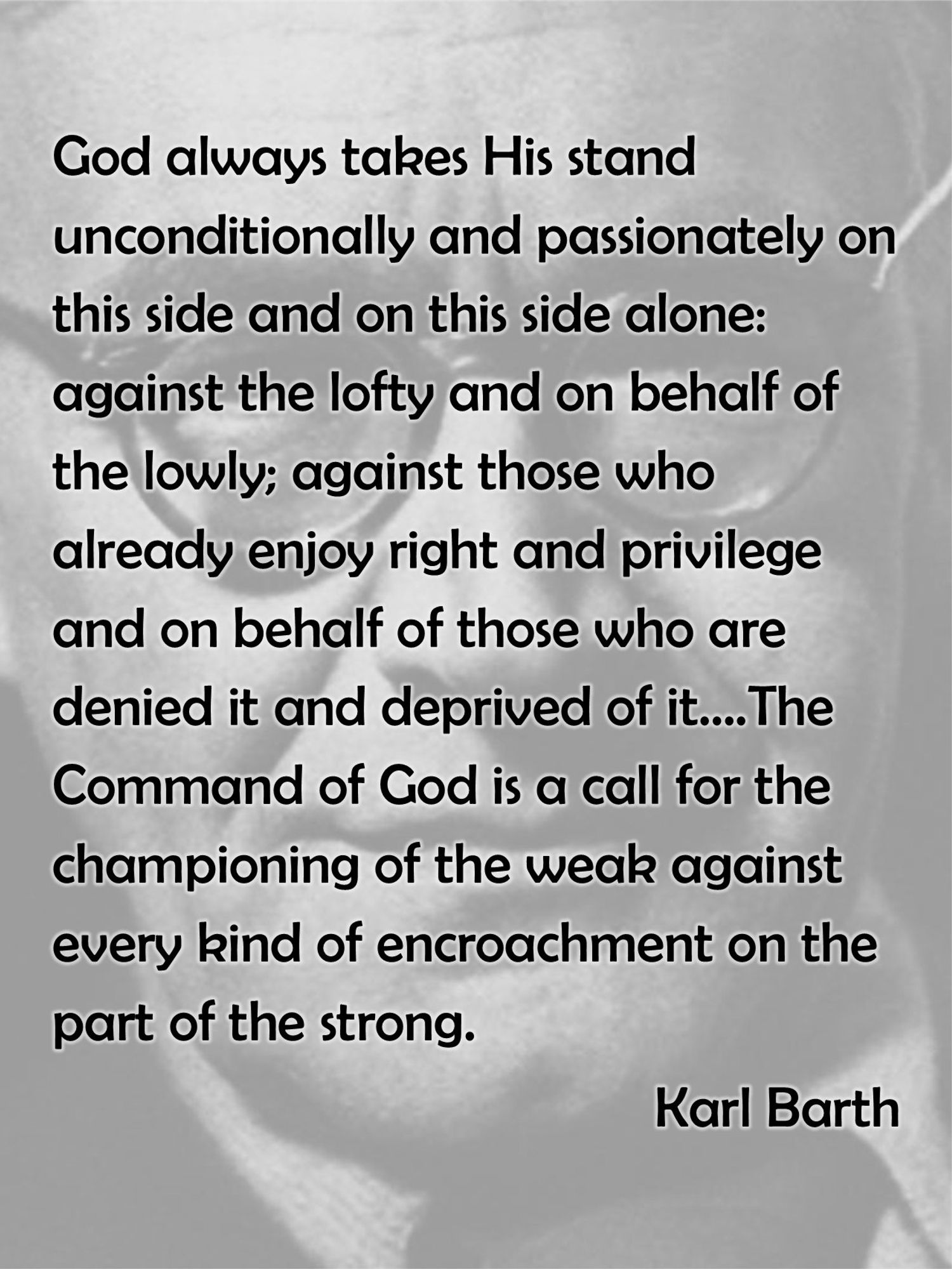 God always takes His stand unconditionally and passionately on this side and on this side alone: against the lofty and on behalf of the lowly; against those who already enjoy right and privilege and on behalf of those who are denied it and deprived of it….The Command of God is a call for the championing of the weak against every kind of encroachment on the part of the strong.
Karl Barth