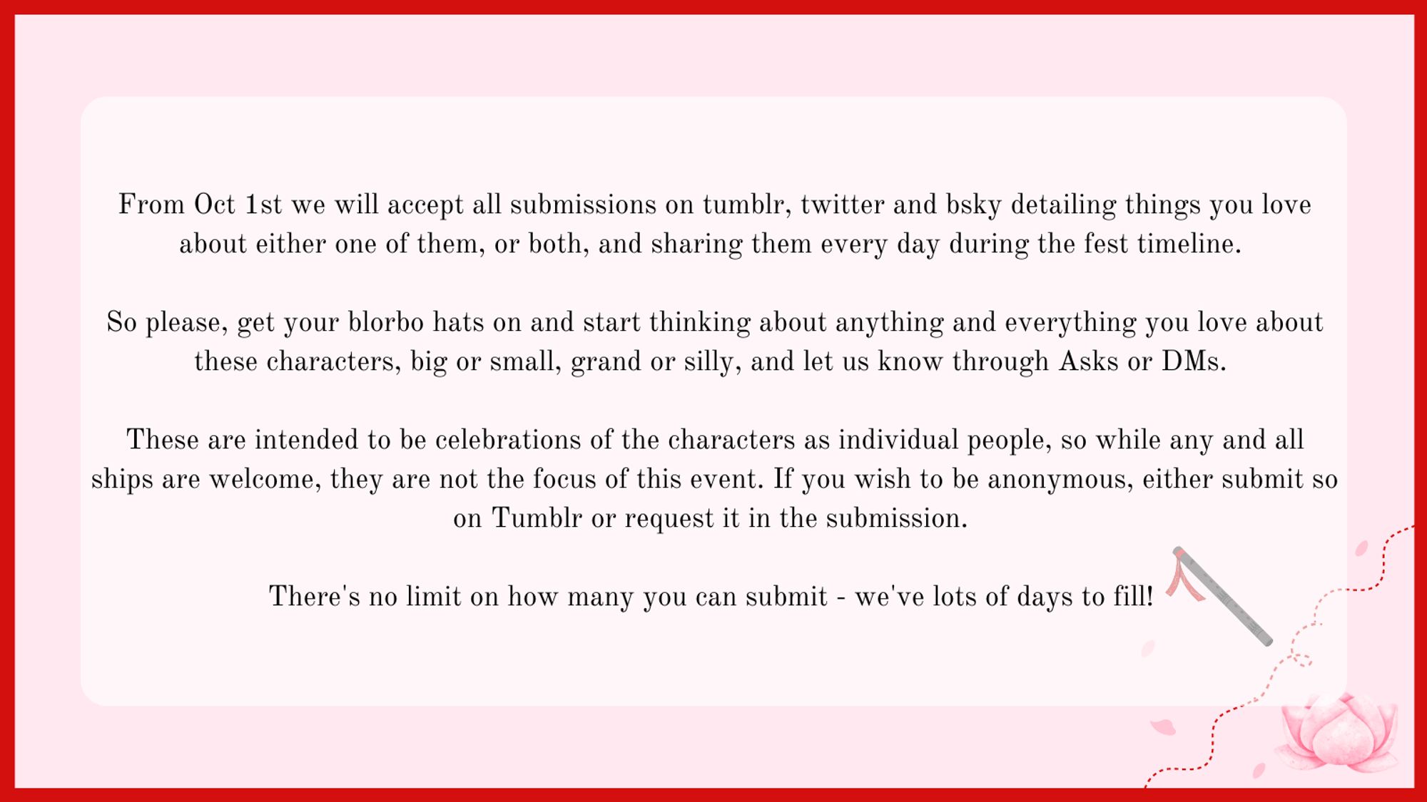 From Oct 1st we will accept all submissions on tumblr, twitter and bsky detailing things you love about either one of them, or both, and sharing them every day during the fest timeline. 

So please, get your blorbo hats on and start thinking about anything and everything you love about these characters, big or small, grand or silly, and let us know through Asks or DMs. 

These are intended to be celebrations of the characters as individual people, so while any and all ships are welcome, they are not the focus of this event. If you wish to be anonymous, either submit so on Tumblr or request it in the submission. 

There's no limit on how many you can submit - we've lots of days to fill!