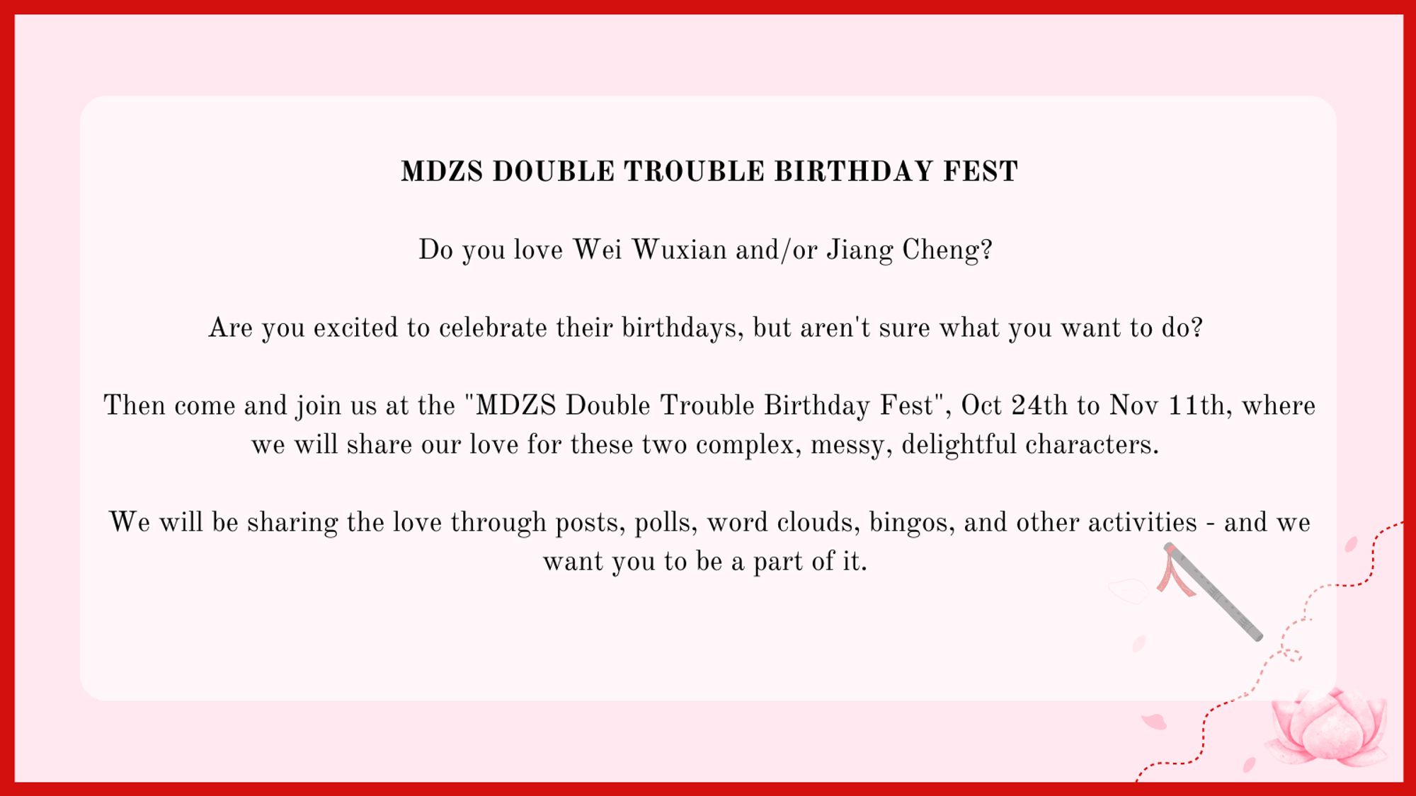 MDZS Double Trouble Birthday Fest

Do you love Wei Wuxian and/or Jiang Cheng?
Are you excited to celebrate their birthdays, but aren't sure what you want to do?
Then come and join us at "MDZS Double Trouble Birthday Fest", October 24th to November 11th, where we will share our love for these two complex, messy, delightful characters.
We will be sharing the love through posts, polls, word clouds, bingos, and other activities - and we want you to be a part of it.