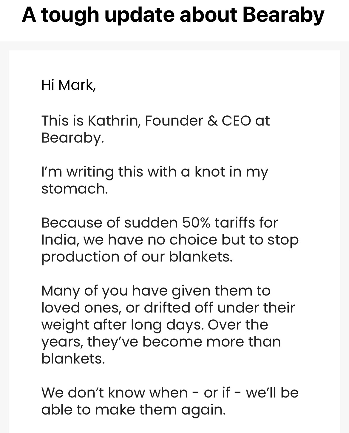 An email from Bearaby that begins:

A tough update about Bearaby
Hi Mark,
This is Kathrin, Founder & CEO at Bearaby.
I'm writing this with a knot in my stomach.
Because of sudden 50% tariffs for India, we have no choice but to stop production of our blankets.
Many of you have given them to loved ones, or drifted off under their weight after long days. Over the years, they've become more than blankets.
We don't know when - or if - we'll be able to make them again.