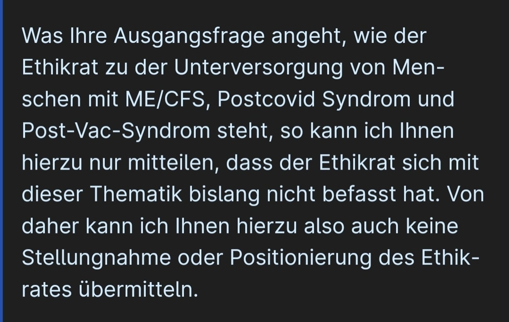 screenshot siehe link:

"Was Ihre Ausgangsfrage angeht, wie der Ethikrat zu der Unterversorgung von Menschen mit ME/CFS, Postcovid Syndrom und Post-Vac-Syndrom steht, so kann ich Ihnen hierzu nur mitteilen, dass der Ethikrat sich mit dieser Thematik bislang nicht befasst hat. Von daher kann ich Ihnen hierzu also auch keine Stellungnahme oder Positionierung des Ethikrates übermitteln. "