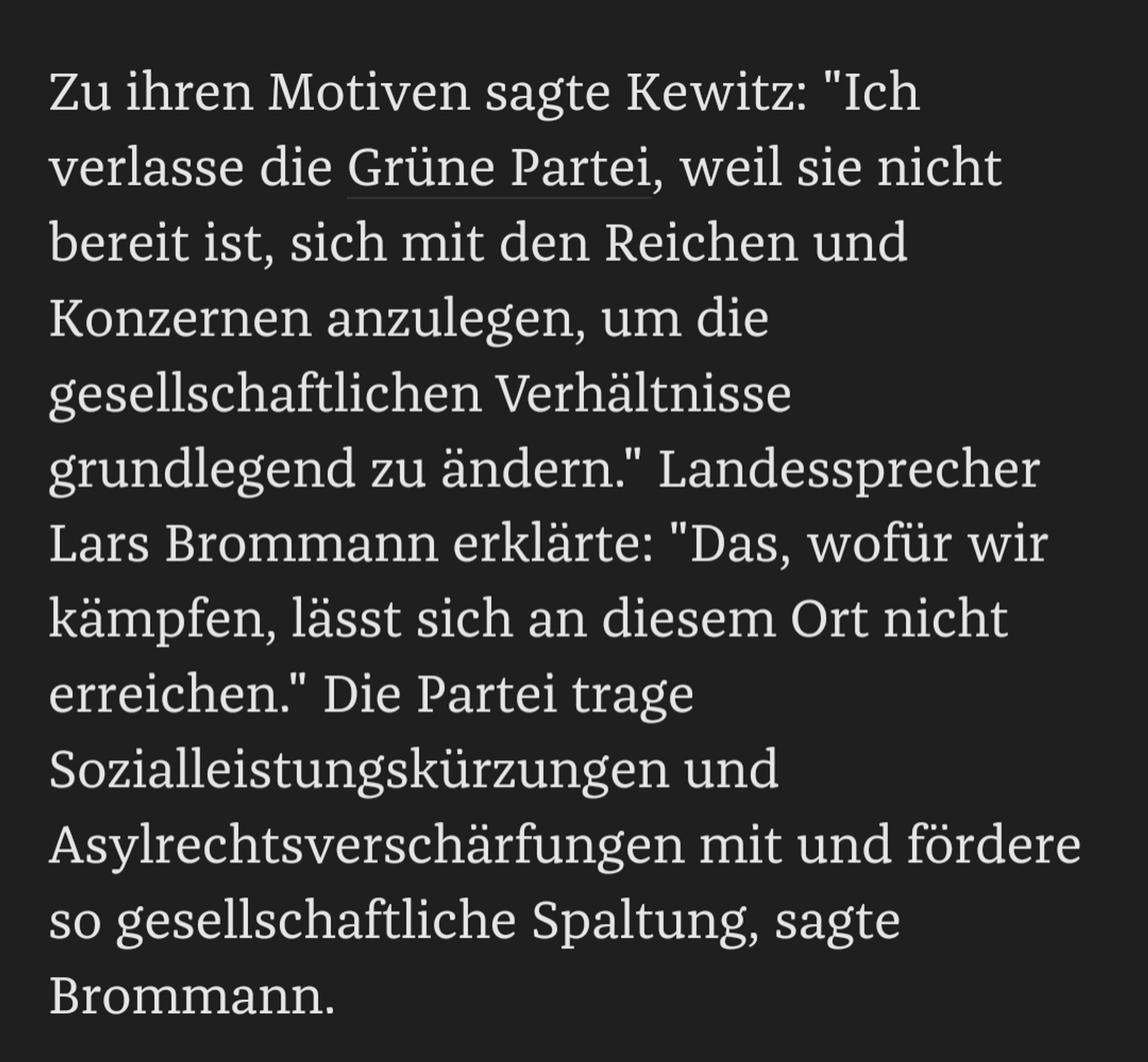 screenshot aus dem artikel: "Zu ihren Motiven sagte Kewitz: "Ich verlasse die Grüne Partei, weil sie nicht bereit ist, sich mit den Reichen und Konzernen anzulegen, um die gesellschaftlichen Verhältnisse grundlegend zu ändern." Landessprecher Lars Brommann erklärte: "Das, wofür wir kämpfen, lässt sich an diesem Ort nicht erreichen." Die Partei trage Sozialleistungskürzungen und Asylrechtsverschärfungen mit und fördere so gesellschaftliche Spaltung, sagte Brommann."