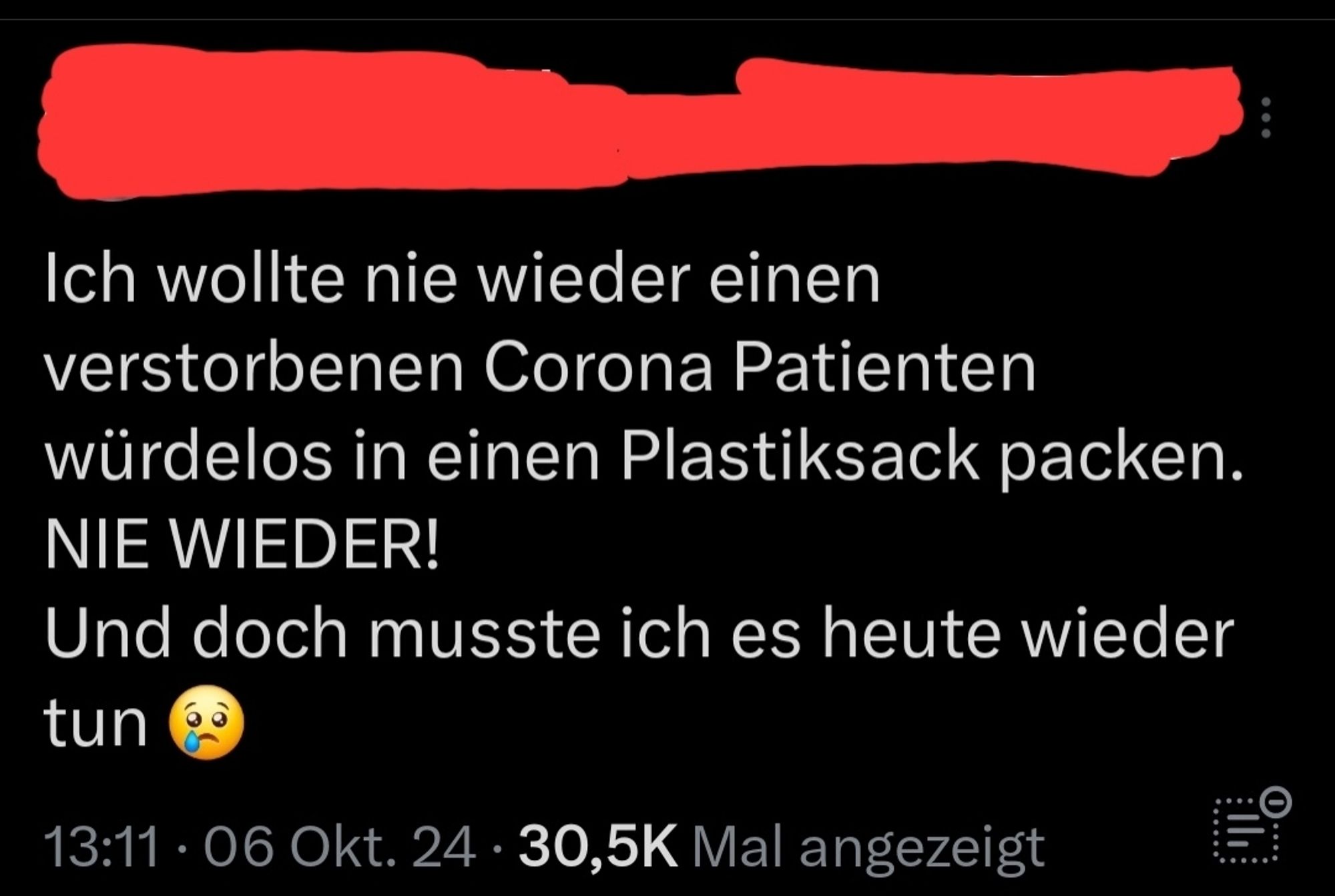 screenshot von einem post vom 06.10.2024, name und profilbild habe ich u nkenntlich gemacht: "Ich wollte nie wieder einen verstorbenen Corona Patienten würdelos in einen Plastiksack packen. NIE WIEDER! Und doch musste ich es heute wieder tun 😢"