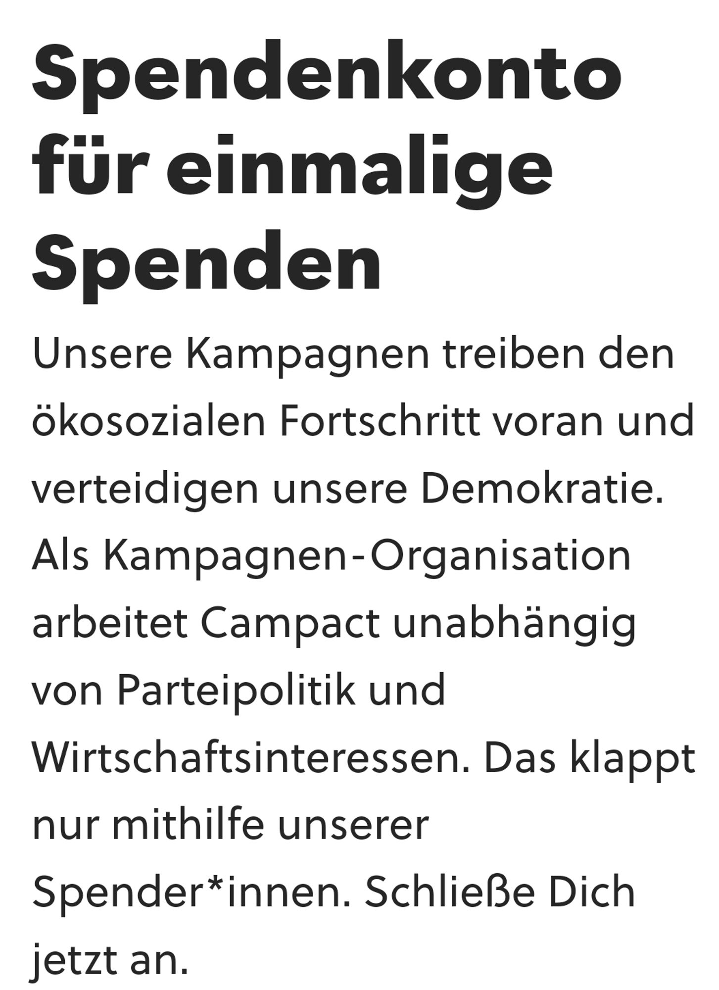 screenshot von oben verlinkter webseite: "Spendenkonto für einmalige Spenden
Unsere Kampagnen treiben den ökosozialen Fortschritt voran und verteidigen unsere Demokratie. Als Kampagnen-Organisation arbeitet Campact unabhängig von Parteipolitik und Wirtschaftsinteressen. Das klappt nur mithilfe unserer Spender*innen. Schließe Dich jetzt an."