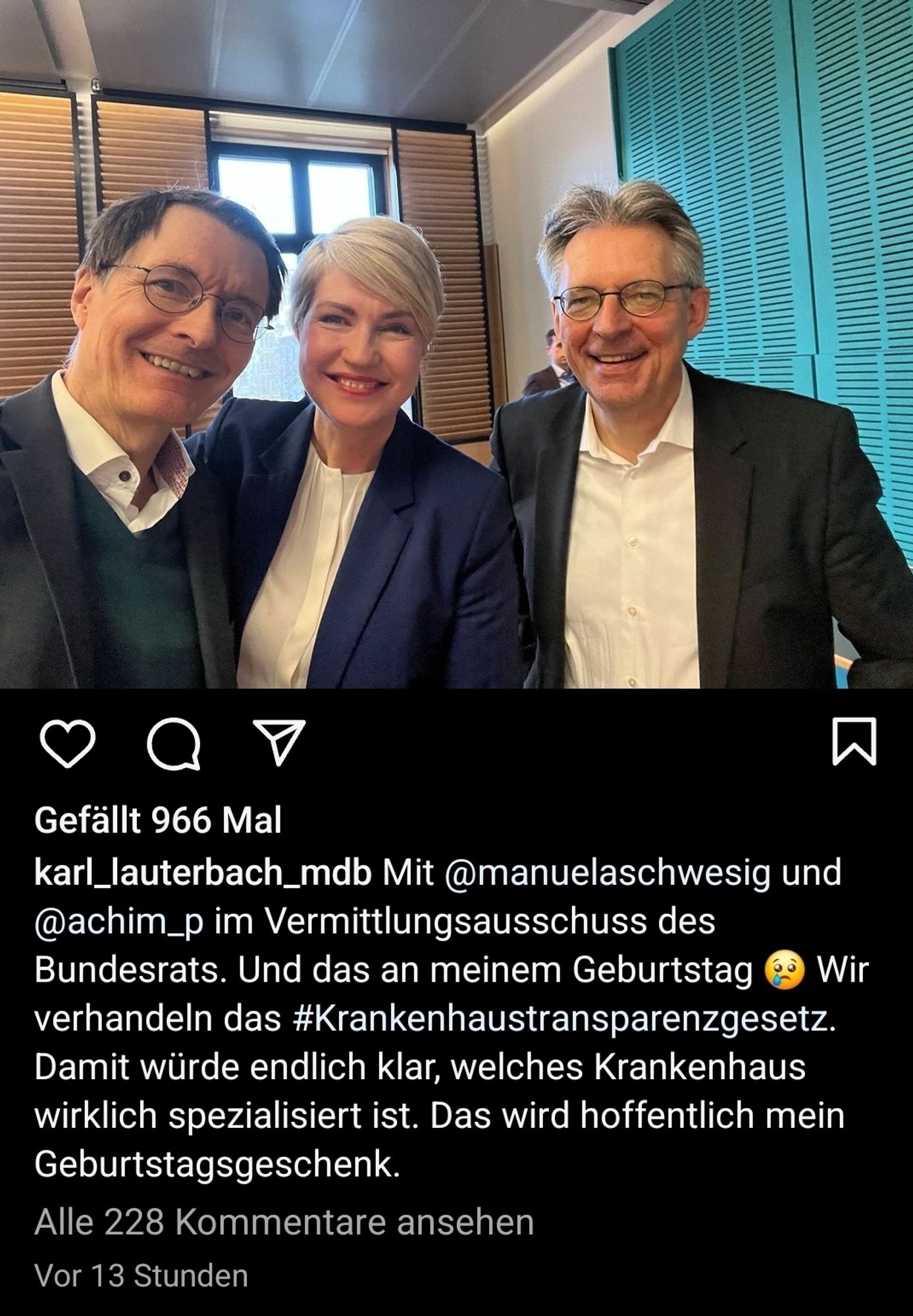 scrrenshot von einem post von lauterbach bei instagram vom 21.02. 2024

"@manuelaschwesig und
@achim_p im Vermittlungsausschuss des
Bundesrats. Und das an meinem Geburtstag e Wir
verhandeln das #Krankenhaustransparenzgesetz.
Damit würde endlich klar, welches Krankenhaus
wirklich spezialisiert ist. Das wird hoffentlich mein
Geburtstagsgeschenk."

dazu ein gruppenselfie der drei auf dem sie in die kamera grinsen