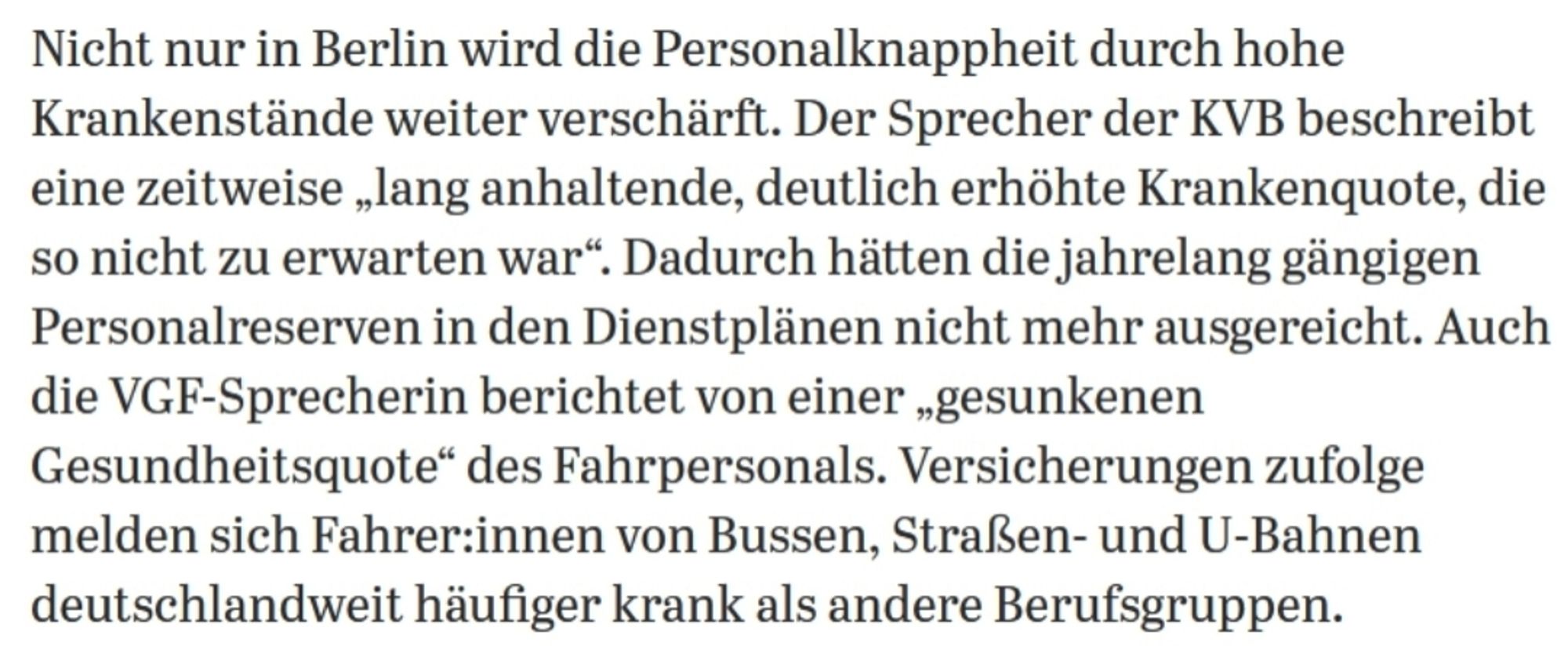 screenshot aus dem artikel: "Nicht nur in Berlin wird die Personalknappheit durch hohe Krankenstände weiter verschärft. Der Sprecher der KVB beschreibt eine zeitweise lang anhaltende, deutlich erhöhte Krankenquote, die so nicht zu erwarten war". Dadurch hätten die.jahrelang gängigen Personalreserven in den Dienstplänen nicht mehr ausgereicht. Auch die VGF-Sprecherin berichtet von einer gesunkenen Gesundheitsquote* des Fahrpersonals. Versicherungen zufolge melden sich Fahrer:innen von Bussen, Straßen- und U-Bahnen deutschlandweit häufiger krank als andere Berufsgruppen."