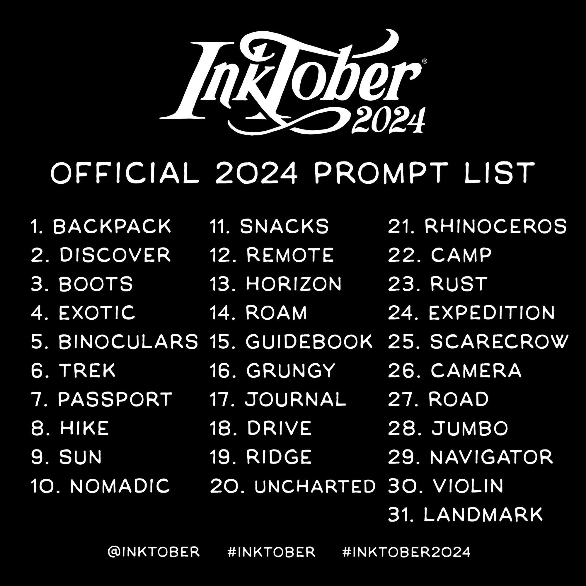 Inktober Official 2024 Prompt List 
1. Backpack
2. Discover
3. Boots
4. Exotic
5. Binoculars
6. Trek
7. Passport
8. Hike
9. Sun
10. Nomadic
11. Snacks
12. Remote
13. Horizon
14. Roam
15. Guidebook
16. Grungy
17. Journal
18. Drive
19. Ridge
20. Uncharted
21. Rhinoceros
22. Camp
23. Rust
24. Expedition
25. Scarecrow
26. Camera
27. Road
28. Jumbo
29. Navigator
30. Violin
31. Landmark