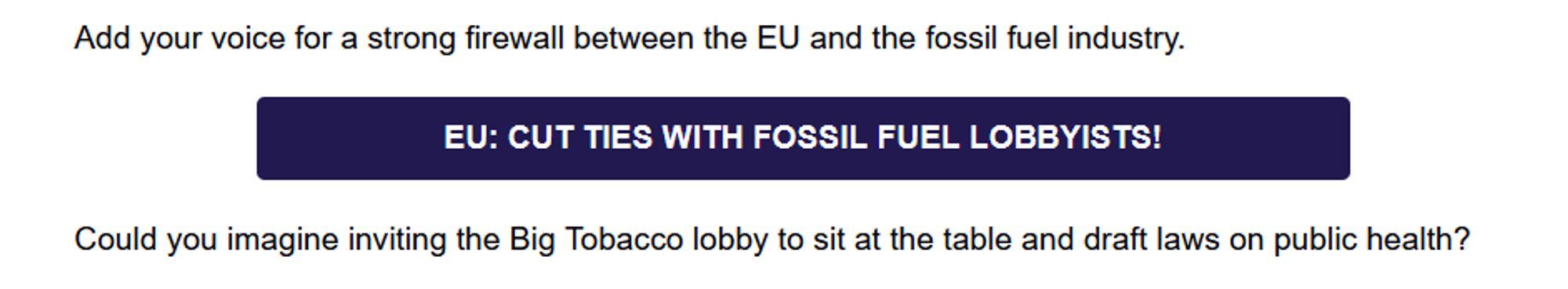 Add your voice for a strong firewall between the EU and the fossil fuel industry. 
In blue box: EU: CUT TIES WITH FOSSIL FUEL LOBBYISTS!
( link: https://action.wemove.eu/sign/2024-08-Fossil-Fuel-Firewall-petition-EN )

Could you imagine inviting the Big Tobacco lobby to sit at the table and draft laws on public health?