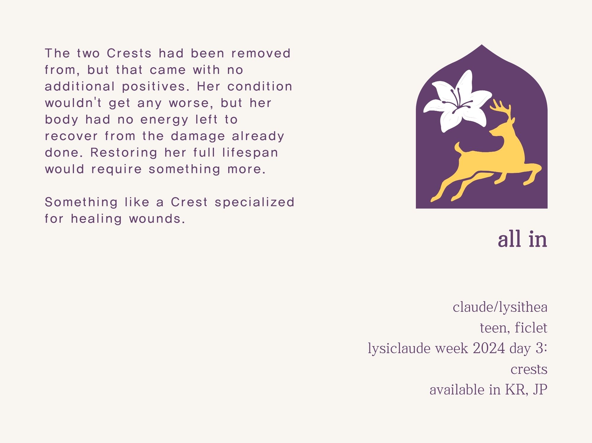 The two Crests had been removed from, but that came with no additional positives. Her condition wouldn't get any worse, but her body had no energy left to recover from the damage already done. Restoring her full lifespan would require something more.

Something like a Crest specialized for healing wounds.

--- 

all in

claude/lysithea
teen, ficlet
lysiclaude week 2024 day 4: crests
available in KR, JP