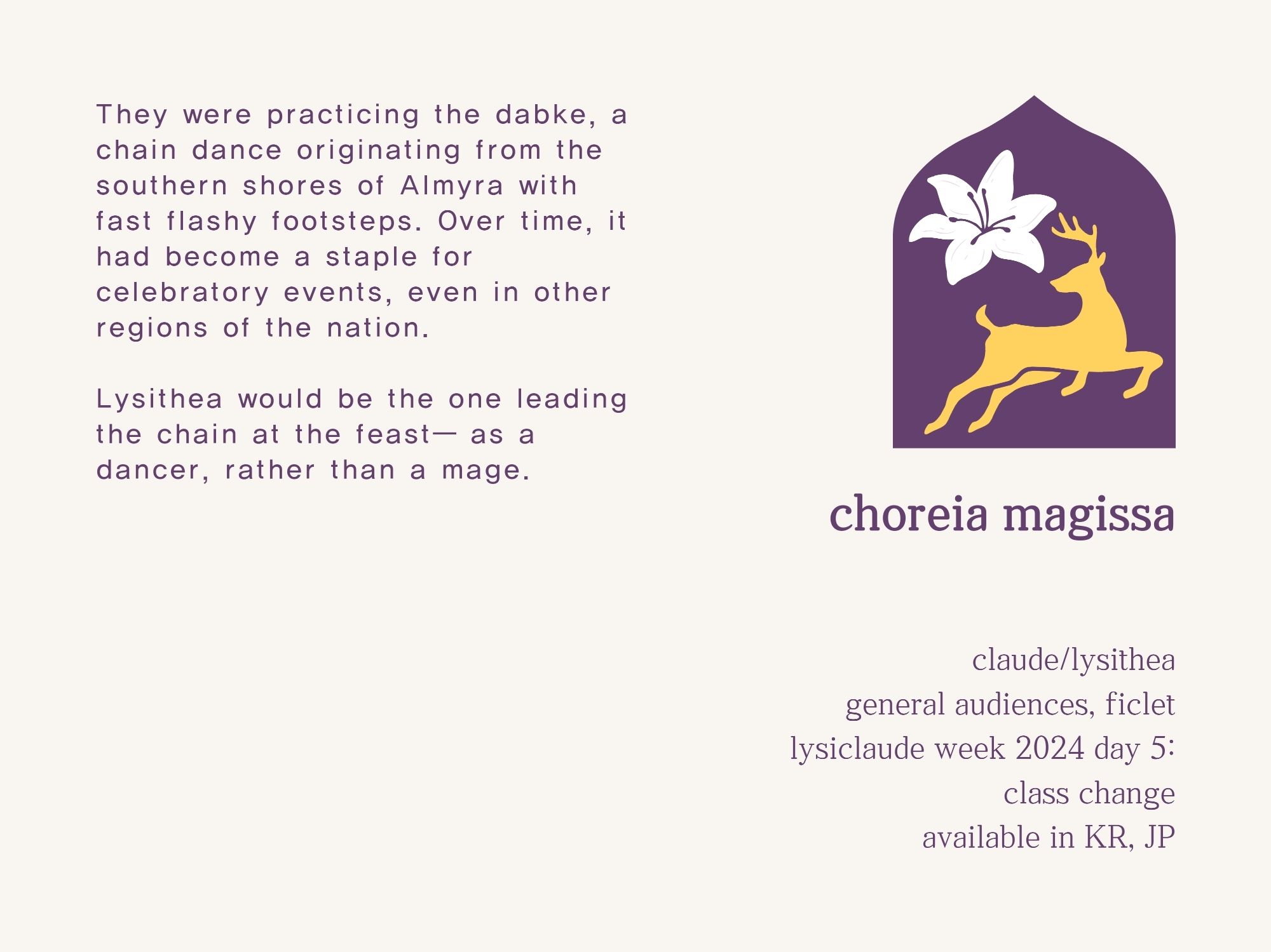 They were practicing the dabke, a chain dance originating from the southern shores of Almyra with fast flashy footsteps. Over time, it had become a staple for celebratory events, even in other regions of the nation.

Lysithea would be the one leading the chain at the feast— as a dancer, rather than a mage. 

---

choreia magissa

claude/lysithea
general audiences, ficlet
lysiclaude week 2024 day 5: class change
available in KR, JP