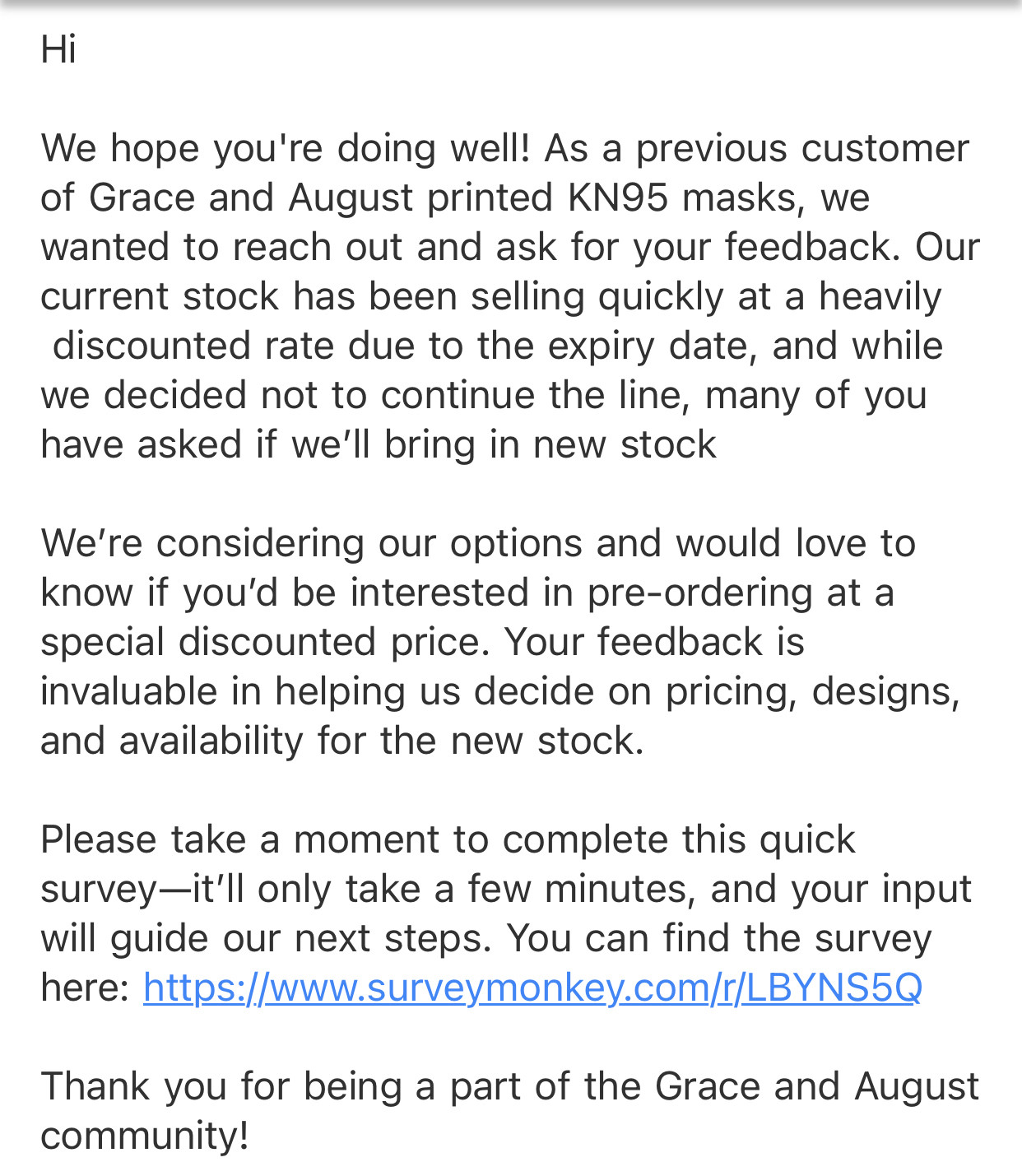 An email that says Hi 

We hope you're doing well! As a previous customer of Grace and August printed KN95 masks, we wanted to reach out and ask for your feedback. Our current stock has been selling quickly at a heavily  discounted rate due to the expiry date, and while we decided not to continue the line, many of you have asked if we’ll bring in new stock

We’re considering our options and would love to know if you’d be interested in pre-ordering at a special discounted price. Your feedback is invaluable in helping us decide on pricing, designs, and availability for the new stock.

Please take a moment to complete this quick survey—it’ll only take a few minutes, and your input will guide our next steps. You can find the survey here: https://www.surveymonkey.com/r/LBYNS5Q 

Thank you for being a part of the Grace and August community!