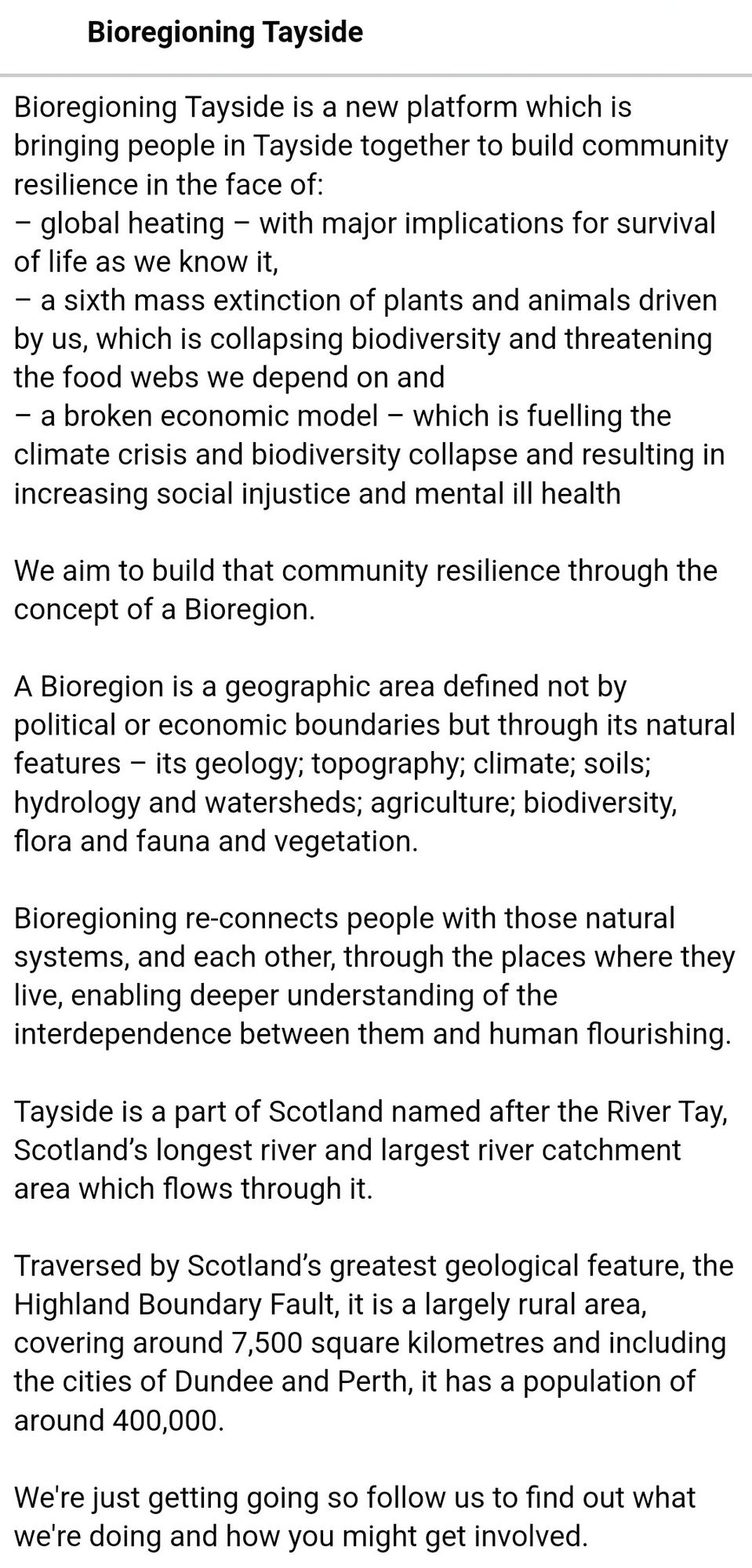 Bioregioning Tayside is a new platform which is bringing people in Tayside together to build community resilience in the face of:
– global heating – with major implications for survival of life as we know it,
– a sixth mass extinction of plants and animals driven by us, which is collapsing biodiversity and threatening the food webs we depend on and
– a broken economic model – which is fuelling the climate crisis and biodiversity collapse and resulting in increasing social injustice and mental ill health

We aim to build that community resilience through the concept of a Bioregion.

A Bioregion is a geographic area defined not by political or economic boundaries but through its natural features – its geology; topography; climate; soils; hydrology and watersheds; agriculture; biodiversity, flora and fauna and vegetation.

Bioregioning re-connects people with those natural systems, and each other, through the places where they live, enabling deeper understanding.