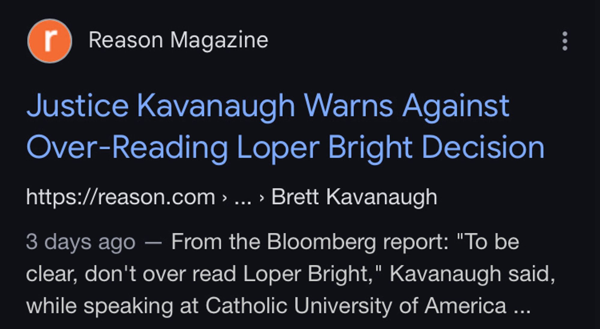 Screenshot of google search results:

Reason Magazine
Justice Kavanaugh Warns Against Over-Reading Loper Bright Decision
https://reason.com > ... › Brett Kavanaugh
3 days ago - From the Bloomberg report: "To be clear, don't over read Loper Bright," Kavanaugh said, while speaking at Catholic University of America ...