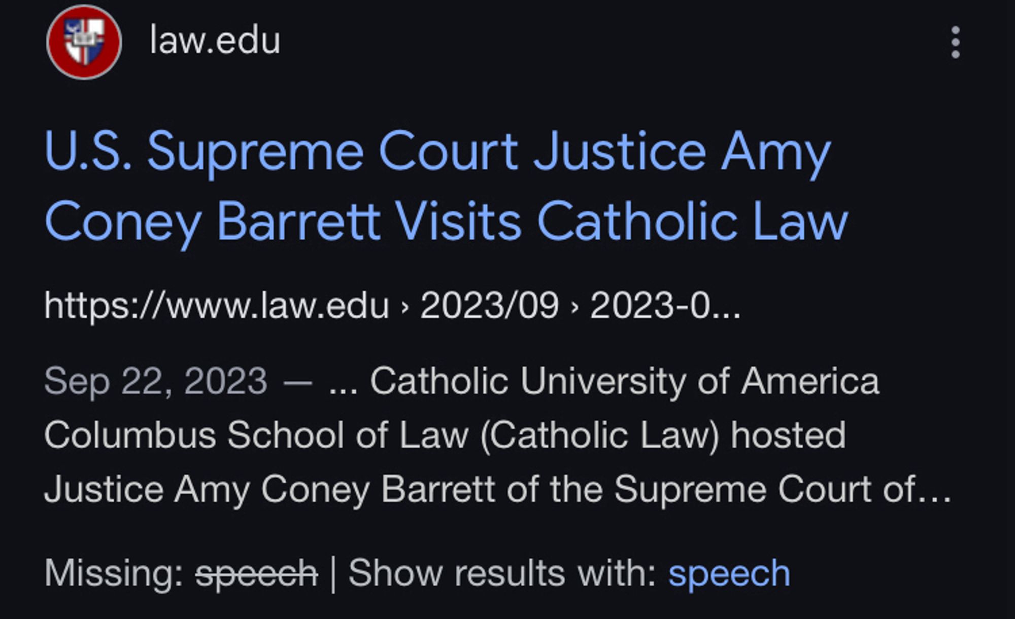 Screenshot of google search results:

law.edu
U.S. Supreme Court Justice Amy Coney Barrett Visits Catholic Law
https://www.law.edu > 2023/09 > 2023-0..
Sep 22, 2023 - ... Catholic University of America Columbus School of Law (Catholic Law) hosted
Justice Amy Coney Barrett of the Supreme Court of...