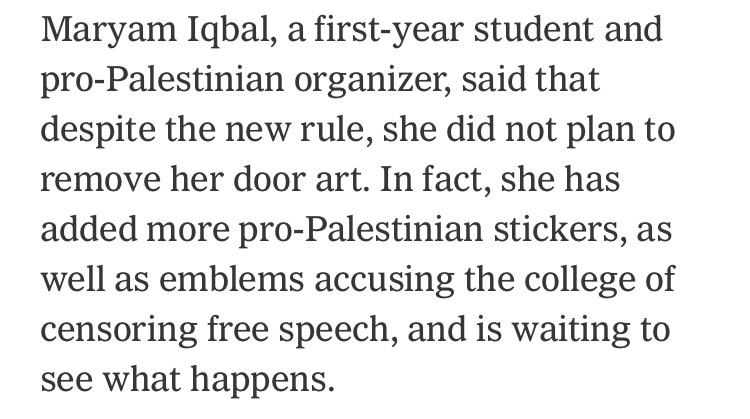 Maryam Iqbal, a first-year student and pro-Palestinian organizer, said that despite the new rule, she did not plan to remove her door art. In fact, she has added more pro-Palestinian stickers, as well as emblems accusing the college of censoring free speech, and is waiting to see what happens.