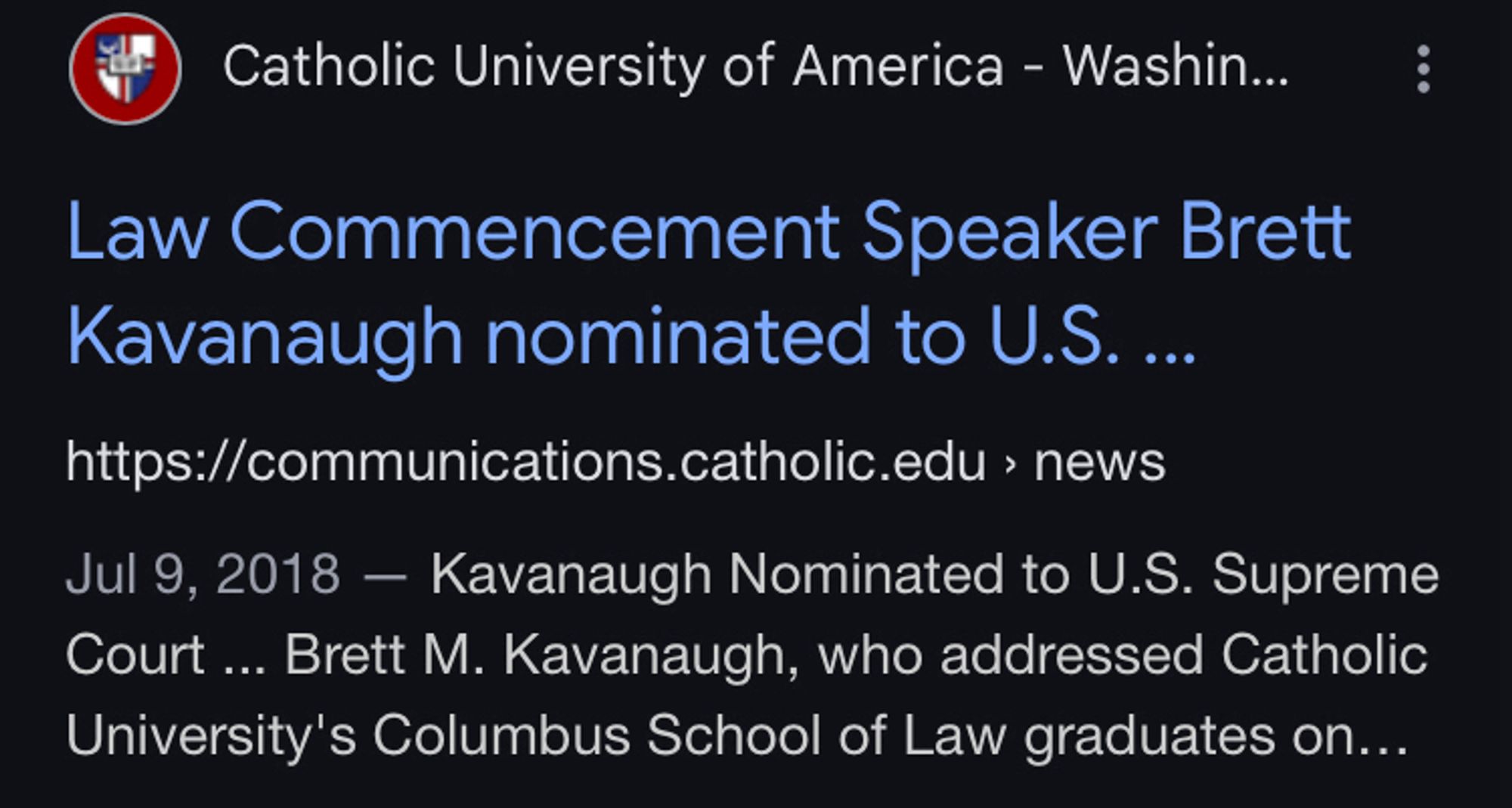 Screenshot of google search results:

Catholic University of America - Washin...
Law Commencement Speaker Brett Kavanaugh nominated to U.S. ..
https://communications.catholic.edu › news
Jul 9, 2018 - Kavanaugh Nominated to U.S. Supreme Court ... Brett M. Kavanaugh, who addressed Catholic University's Columbus School of Law graduates on...