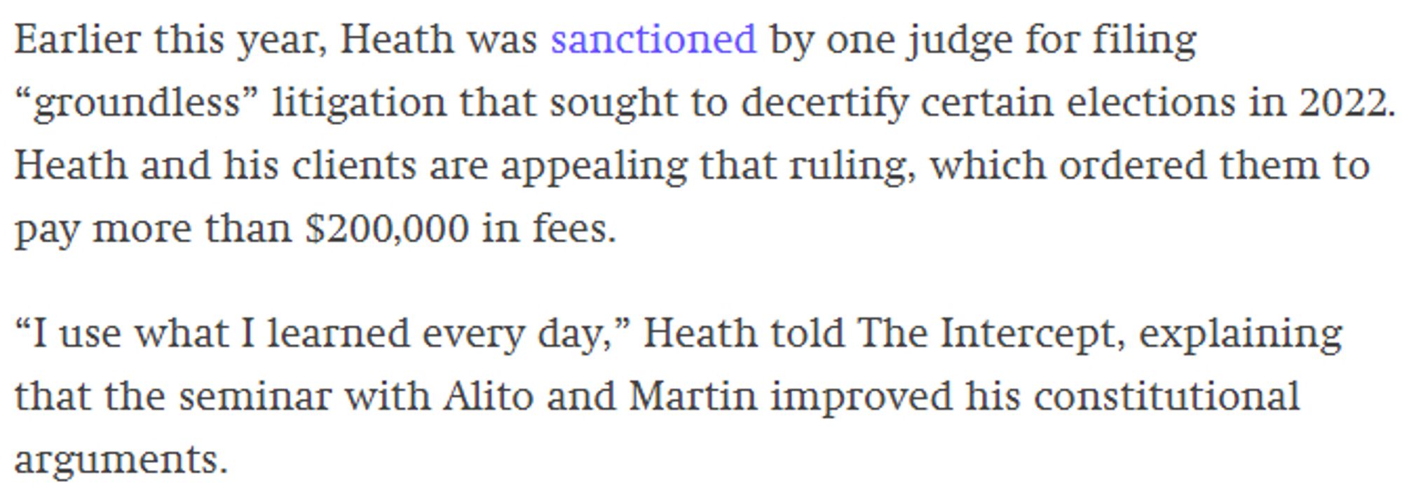 Earlier this year, Heath was sanctioned by one judge for filing “groundless” litigation that sought to decertify certain elections in 2022. Heath and his clients are appealing that ruling, which ordered them to pay more than $200,000 in fees. 

“I use what I learned every day,” Heath told The Intercept, explaining that the seminar with Alito and Martin improved his constitutional arguments.