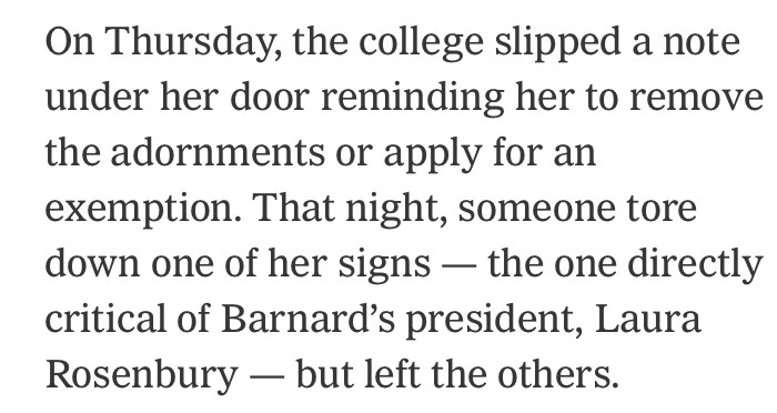 On Thursday, the college slipped a note under her door reminding her to remove the adornments or apply for an exemption. That night, someone tore down one of her signs — the one directly critical of Barnard’s president, Laura Rosenbury — but left the others.