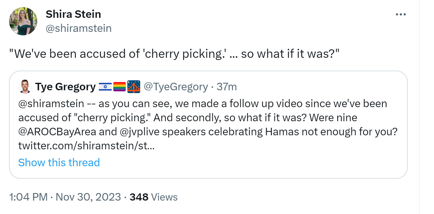 Quote tweet that reads: "We've been accused of 'cherry picking.' ... so what if it was?"
Original tweet from @TyeGregory reads: "@shiramstein -- as you can see, we made a follow up video since we've been accused of "cherry picking." And secondly, so what if it was? Were nine @AROCBayArea and @jvplive speakers celebrating Hamas not enough for you?"