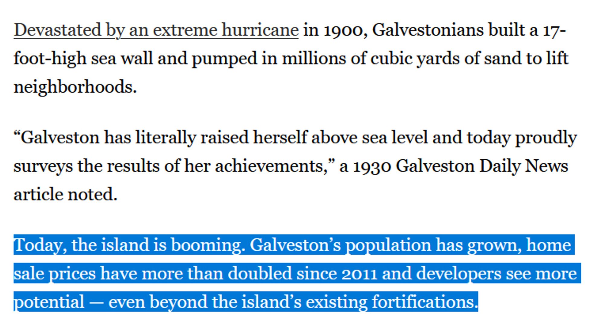 Devastated by an extreme hurricane in 1900, Galvestonians built a 17-foot-high sea wall and pumped in millions of cubic yards of sand to lift neighborhoods.

“Galveston has literally raised herself above sea level and today proudly surveys the results of her achievements,” a 1930 Galveston Daily News article noted.

Today, the island is booming. Galveston’s population has grown, home sale prices have more than doubled since 2011 and developers see more potential — even beyond the island’s existing fortifications.