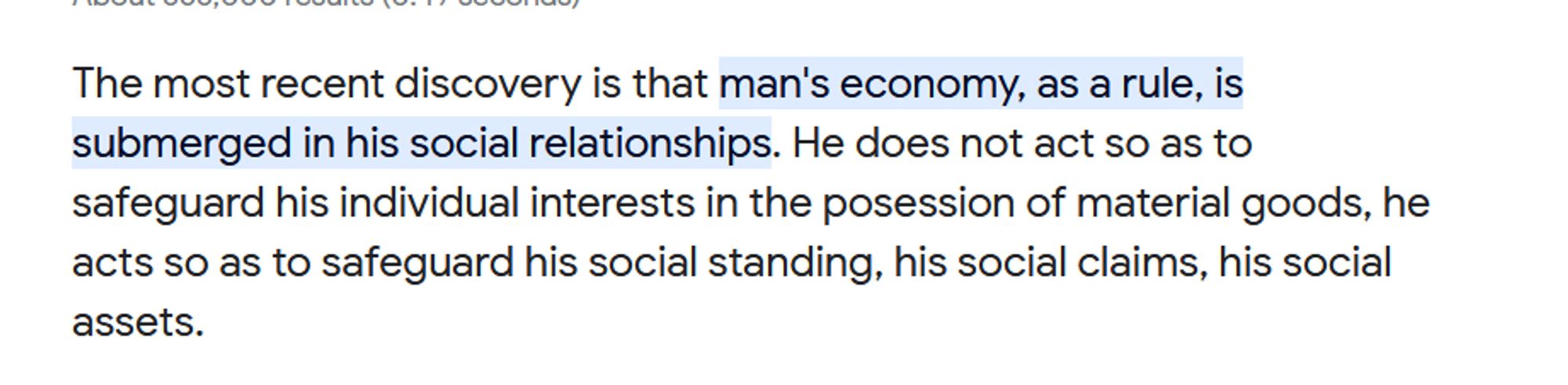 The most recent discovery is that man's economy, as a rule, is submerged in his social relationships. He does not act so as to safeguard his individual interests in the posession of material goods, he acts so as to safeguard his social standing, his social claims, his social assets.