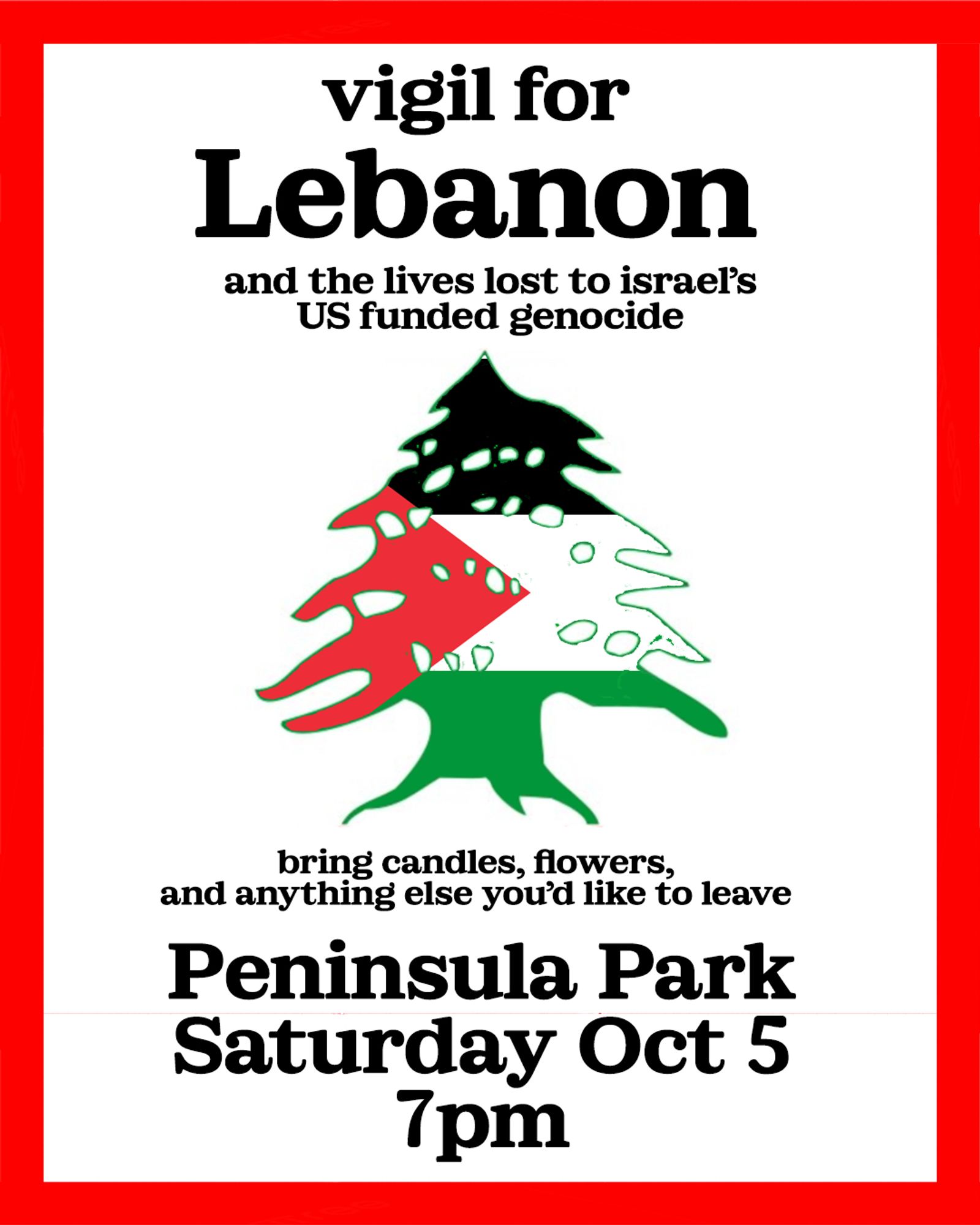 ALT: a white flyer with a red border. in the middle is the tree from lebanon’s flag, colored like a palestinian flag. text on flyer reads; vigil for Lebanon, and the lives lost to israel’s US funded genocide. bring candles, flowers, and anything else you’d like to leave. Peninsula Park, Saturday Oct 5, 7pm.