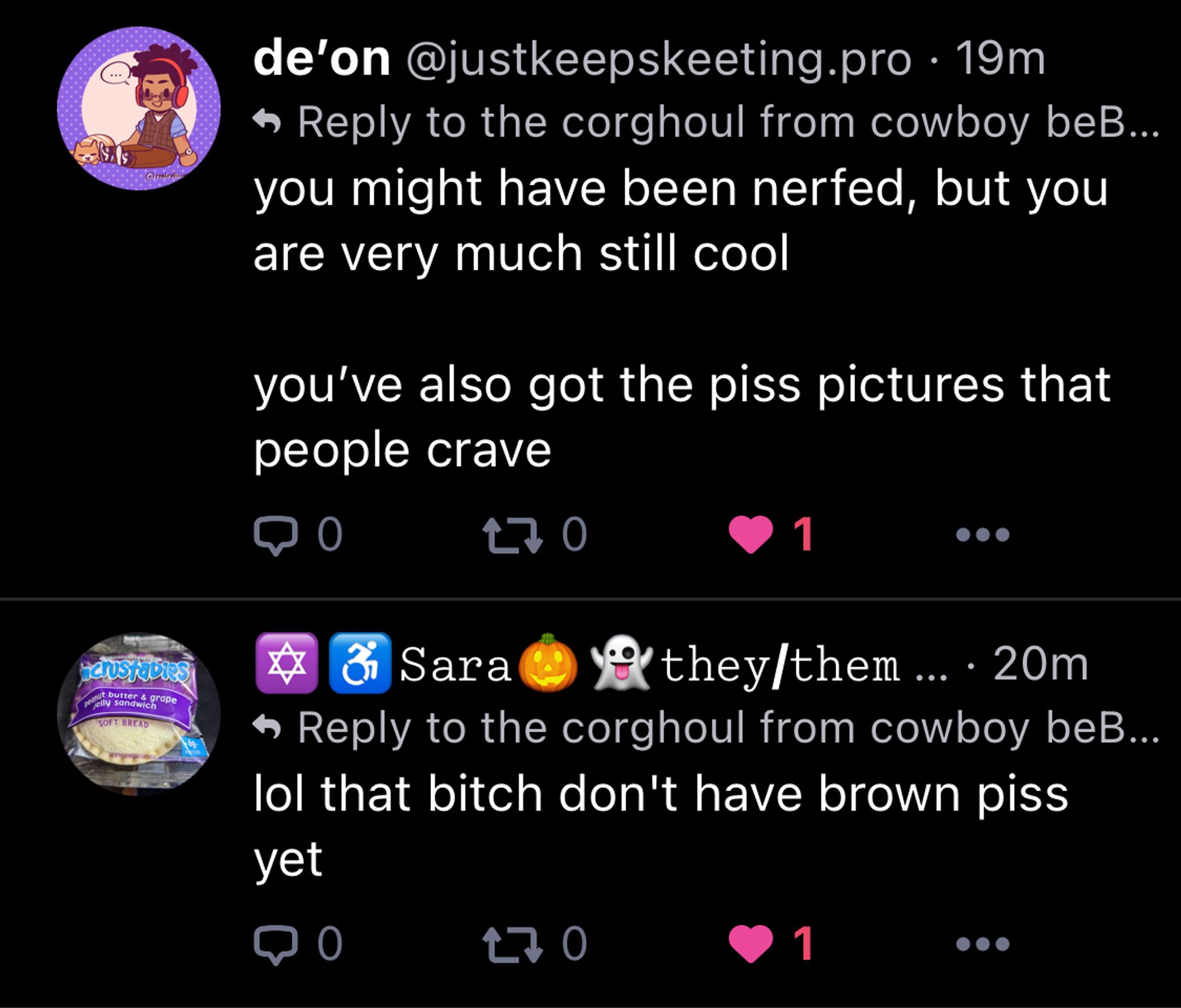 A reply from justkeepskeeting.pro that says: “you might have been nerfed, but you are very much still cool
you've also got the piss pictures that people crave”

And another reply from stoneranarchist.gay that says: “lol that bitch don't have brown piss yet”