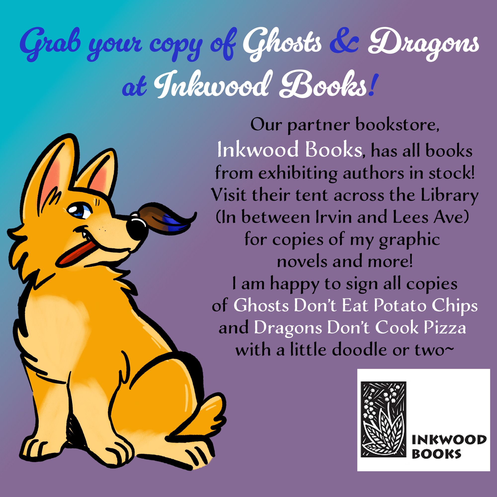 An advertisement for the Collingswood Book Festival and its partner, Inkwood Books

This ad features a cartoon drawing of a yellow corgi holding a red paint brush

The text reads: Grab your copy of Ghosts & Dragons at Inkwood Books!

Our partner bookstore, Inkwood Books, has all books from exhibiting authors in stock! Visit their tent across the Library (In between Irvin and Lees Ave) for copies of my graphic novels and more! I am happy to sign all copies of Ghosts Don't Eat Potato Chips and Dragons Don't Cook Pizza with a little doodle or two